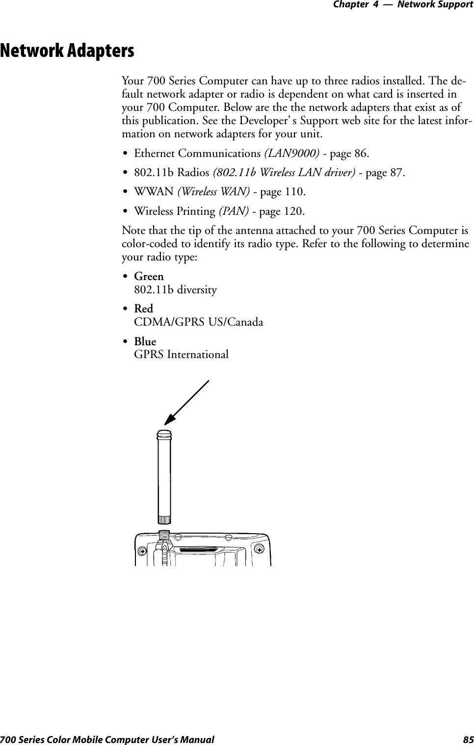 Network Support—Chapter 485700 Series Color Mobile Computer User’s ManualNetwork AdaptersYour 700 Series Computer can have up to three radios installed. The de-fault network adapter or radio is dependent on what card is inserted inyour 700 Computer. Below are the the network adapters that exist as ofthis publication. See the Developer’ s Support web site for the latest infor-mation on network adapters for your unit.SEthernet Communications (LAN9000) - page 86.S802.11b Radios (802.11b Wireless LAN driver) - page 87.SWWAN (Wireless WAN) - page 110.SWireless Printing (PAN) - page 120.Note that the tip of the antenna attached to your 700 Series Computer iscolor-coded to identify its radio type. Refer to the following to determineyour radio type:SGreen802.11b diversitySRedCDMA/GPRS US/CanadaSBlueGPRS International