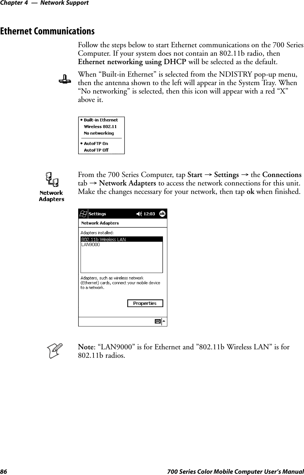 Network SupportChapter —486 700 Series Color Mobile Computer User’s ManualEthernet CommunicationsFollow the steps below to start Ethernet communications on the 700 SeriesComputer. If your system does not contain an 802.11b radio, thenEthernet networking using DHCP will be selected as the default.When “Built-in Ethernet” is selected from the NDISTRY pop-up menu,then the antenna shown to the left will appear in the System Tray. When“No networking” is selected, then this icon will appear with a red “X”above it.From the 700 Series Computer, tap Start →Settings →the Connectionstab →Network Adapters to access the network connections for this unit.Make the changes necessary for your network, then tap ok when finished.Note: “LAN9000” is for Ethernet and ”802.11b Wireless LAN” is for802.11b radios.