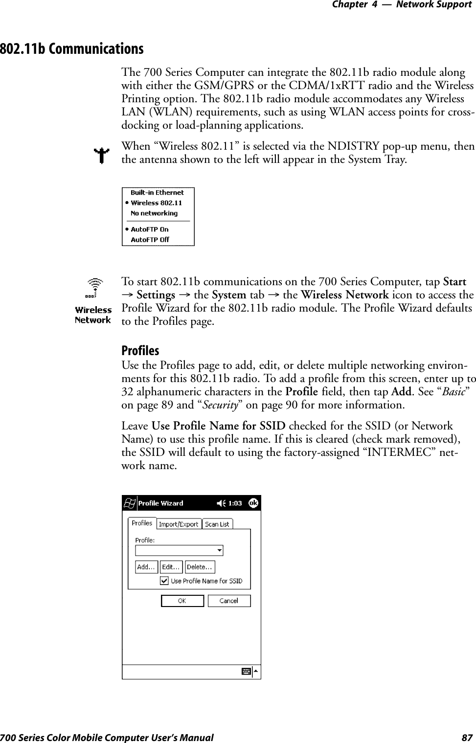 Network Support—Chapter 487700 Series Color Mobile Computer User’s Manual802.11b CommunicationsThe 700 Series Computer can integrate the 802.11b radio module alongwith either the GSM/GPRS or the CDMA/1xRTT radio and the WirelessPrinting option. The 802.11b radio module accommodates any WirelessLAN (WLAN) requirements, such as using WLAN access points for cross-docking or load-planning applications.When “Wireless 802.11” is selected via the NDISTRY pop-up menu, thenthe antenna shown to the left will appear in the System Tray.To start 802.11b communications on the 700 Series Computer, tap Start→Settings →the System tab →the Wireless Network icon to access theProfile Wizard for the 802.11b radio module. The Profile Wizard defaultsto the Profiles page.ProfilesUse the Profiles page to add, edit, or delete multiple networking environ-ments for this 802.11b radio. To add a profile from this screen, enter up to32 alphanumeric characters in the Profile field, then tap Add.See“Basic”on page 89 and “Security” on page 90 for more information.Leave Use Profile Name for SSID checked for the SSID (or NetworkName) to use this profile name. If this is cleared (check mark removed),the SSID will default to using the factory-assigned “INTERMEC” net-work name.