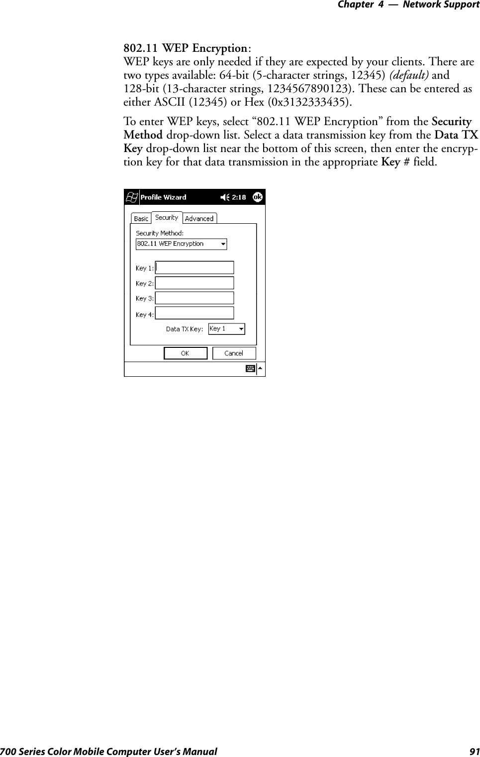 Network Support—Chapter 491700 Series Color Mobile Computer User’s Manual802.11 WEP Encryption:WEP keys are only needed if they are expected by your clients. There aretwo types available: 64-bit (5-character strings, 12345) (default) and128-bit (13-character strings, 1234567890123). These can be entered aseither ASCII (12345) or Hex (0x3132333435).To enter WEP keys, select “802.11 WEP Encryption” from the SecurityMethod drop-down list. Select a data transmission key from the Data TXKey drop-down list near the bottom of this screen, then enter the encryp-tion key for that data transmission in the appropriate Key # field.