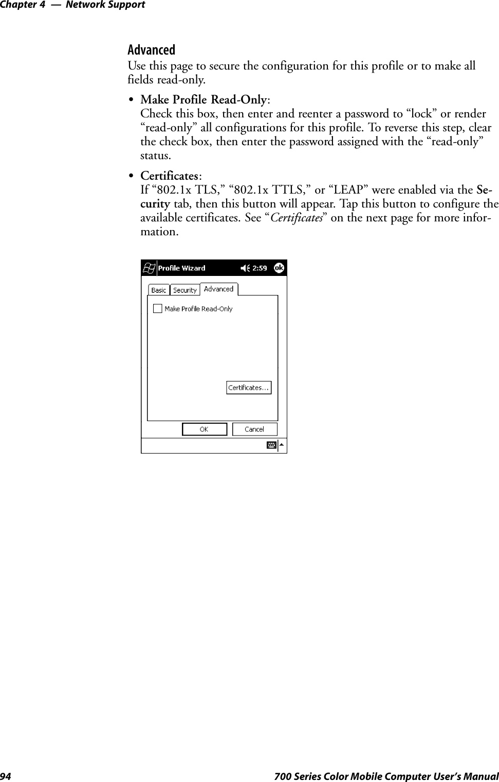 Network SupportChapter —494 700 Series Color Mobile Computer User’s ManualAdvancedUse this page to secure the configuration for this profile or to make allfields read-only.SMake Profile Read-Only:Check this box, then enter and reenter a password to “lock” or render“read-only” all configurations for this profile. To reverse this step, clearthe check box, then enter the password assigned with the “read-only”status.SCertificates:If “802.1x TLS,” “802.1x TTLS,” or “LEAP” were enabled via the Se-curity tab, then this button will appear. Tap this button to configure theavailable certificates. See “Certificates” on the next page for more infor-mation.