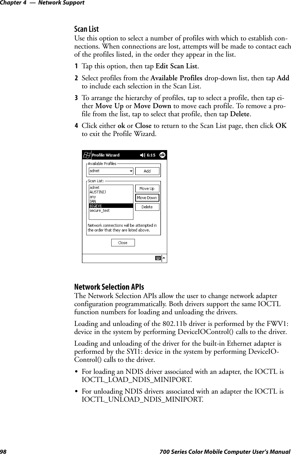 Network SupportChapter —498 700 Series Color Mobile Computer User’s ManualScan ListUse this option to select a number of profiles with which to establish con-nections. When connections are lost, attempts will be made to contact eachof the profiles listed, in the order they appear in the list.1Tap this option, then tap Edit Scan List.2Select profiles from the Available Profiles drop-down list, then tap Addto include each selection in the Scan List.3To arrange the hierarchy of profiles, tap to select a profile, then tap ei-ther Move Up or Move Down to move each profile. To remove a pro-file from the list, tap to select that profile, then tap Delete.4Click either ok or Close to return to the Scan List page, then click OKto exit the Profile Wizard.Network Selection APIsThe Network Selection APIs allow the user to change network adapterconfiguration programmatically. Both drivers support the same IOCTLfunction numbers for loading and unloading the drivers.Loading and unloading of the 802.11b driver is performed by the FWV1:device in the system by performing DeviceIOControl() calls to the driver.Loading and unloading of the driver for the built-in Ethernet adapter isperformed by the SYI1: device in the system by performing DeviceIO-Control() calls to the driver.SFor loading an NDIS driver associated with an adapter, the IOCTL isIOCTL_LOAD_NDIS_MINIPORT.SFor unloading NDIS drivers associated with an adapter the IOCTL isIOCTL_UNLOAD_NDIS_MINIPORT.