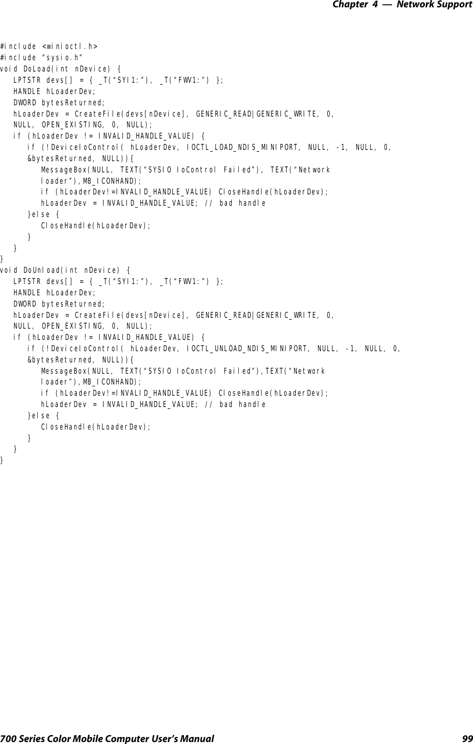 Network Support—Chapter 499700 Series Color Mobile Computer User’s Manual#include &lt;winioctl.h&gt;#include “sysio.h”void DoLoad(int nDevice) {LPTSTR devs[] = { _T(“SYI1:”), _T(“FWV1:”) };HANDLE hLoaderDev;DWORD bytesReturned;hLoaderDev = CreateFile(devs[nDevice], GENERIC_READ|GENERIC_WRITE, 0,NULL, OPEN_EXISTING, 0, NULL);if (hLoaderDev != INVALID_HANDLE_VALUE) {if (!DeviceIoControl( hLoaderDev, IOCTL_LOAD_NDIS_MINIPORT, NULL, -1, NULL, 0,&amp;bytesReturned, NULL)){MessageBox(NULL, TEXT(“SYSIO IoControl Failed”), TEXT(“Networkloader”),MB_ICONHAND);if (hLoaderDev!=INVALID_HANDLE_VALUE) CloseHandle(hLoaderDev);hLoaderDev = INVALID_HANDLE_VALUE; // bad handle}else {CloseHandle(hLoaderDev);}}}void DoUnload(int nDevice) {LPTSTR devs[] = { _T(“SYI1:”), _T(“FWV1:”) };HANDLE hLoaderDev;DWORD bytesReturned;hLoaderDev = CreateFile(devs[nDevice], GENERIC_READ|GENERIC_WRITE, 0,NULL, OPEN_EXISTING, 0, NULL);if (hLoaderDev != INVALID_HANDLE_VALUE) {if (!DeviceIoControl( hLoaderDev, IOCTL_UNLOAD_NDIS_MINIPORT, NULL, -1, NULL, 0,&amp;bytesReturned, NULL)){MessageBox(NULL, TEXT(“SYSIO IoControl Failed”),TEXT(“Networkloader”),MB_ICONHAND);if (hLoaderDev!=INVALID_HANDLE_VALUE) CloseHandle(hLoaderDev);hLoaderDev = INVALID_HANDLE_VALUE; // bad handle}else {CloseHandle(hLoaderDev);}}}