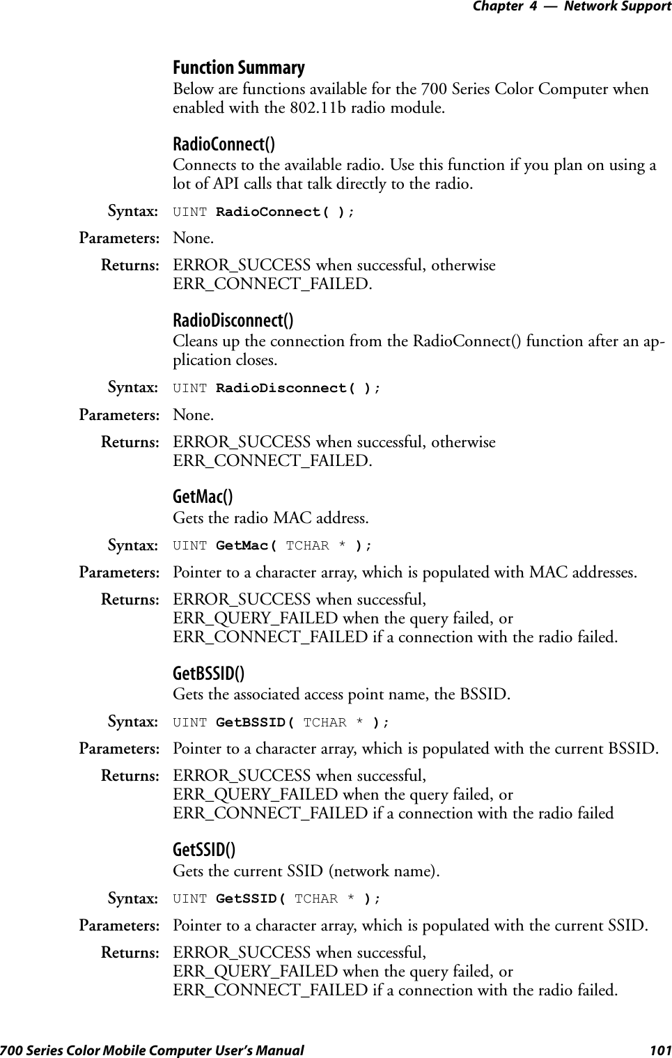 Network Support—Chapter 4101700 Series Color Mobile Computer User’s ManualFunction SummaryBelow are functions available for the 700 Series Color Computer whenenabled with the 802.11b radio module.RadioConnect()Connects to the available radio. Use this function if you plan on using alot of API calls that talk directly to the radio.Syntax: UINT RadioConnect( );Parameters: None.Returns: ERROR_SUCCESS when successful, otherwiseERR_CONNECT_FAILED.RadioDisconnect()Cleans up the connection from the RadioConnect() function after an ap-plication closes.Syntax: UINT RadioDisconnect( );Parameters: None.Returns: ERROR_SUCCESS when successful, otherwiseERR_CONNECT_FAILED.GetMac()Gets the radio MAC address.Syntax: UINT GetMac( TCHAR * );Parameters: Pointer to a character array, which is populated with MAC addresses.Returns: ERROR_SUCCESS when successful,ERR_QUERY_FAILED when the query failed, orERR_CONNECT_FAILED if a connection with the radio failed.GetBSSID()Gets the associated access point name, the BSSID.Syntax: UINT GetBSSID( TCHAR * );Parameters: Pointer to a character array, which is populated with the current BSSID.Returns: ERROR_SUCCESS when successful,ERR_QUERY_FAILED when the query failed, orERR_CONNECT_FAILED if a connection with the radio failedGetSSID()Gets the current SSID (network name).Syntax: UINT GetSSID( TCHAR * );Parameters: Pointer to a character array, which is populated with the current SSID.Returns: ERROR_SUCCESS when successful,ERR_QUERY_FAILED when the query failed, orERR_CONNECT_FAILED if a connection with the radio failed.