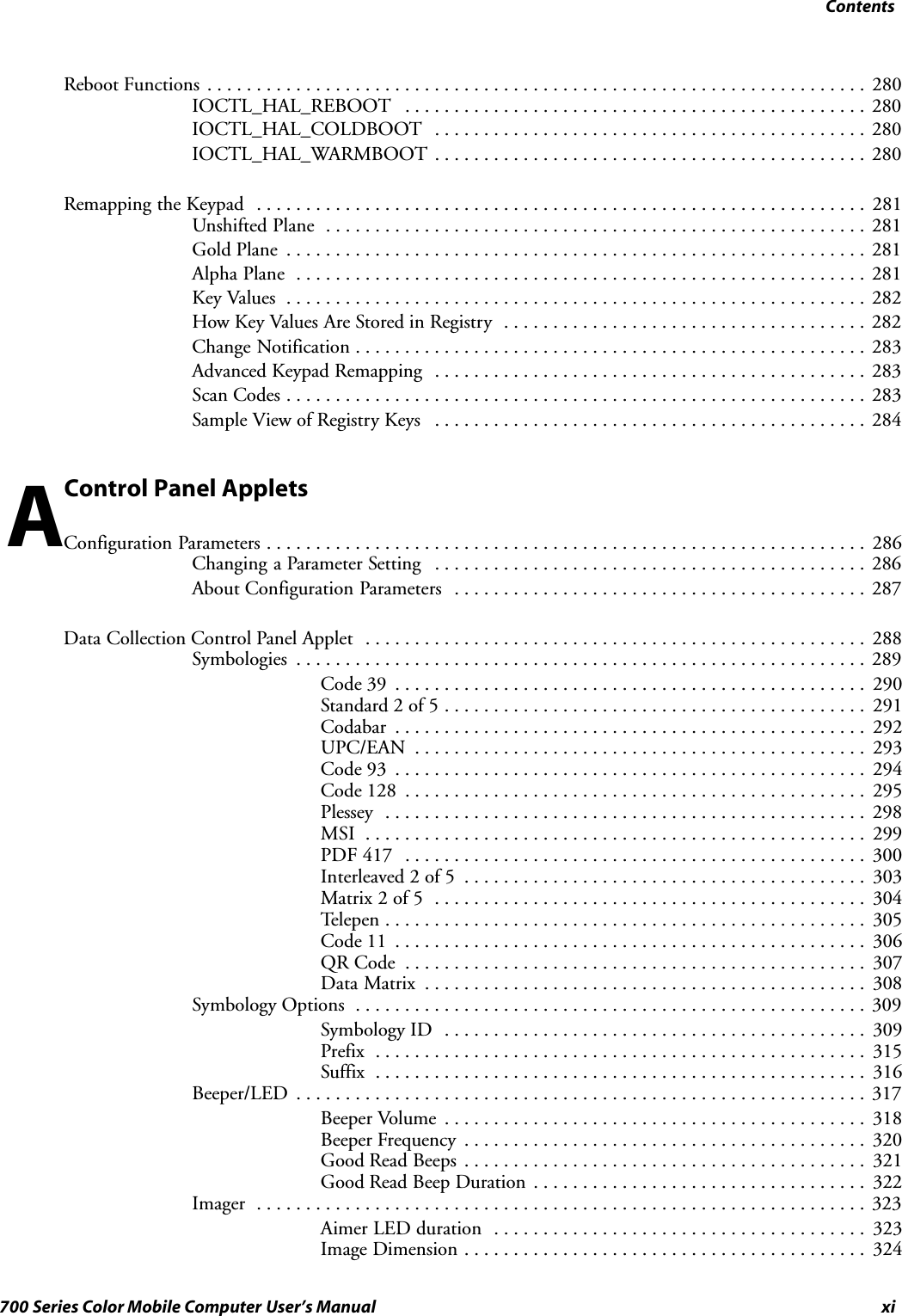 Contentsxi700 Series Color Mobile Computer User’s ManualReboot Functions 280...................................................................IOCTL_HAL_REBOOT 280...............................................IOCTL_HAL_COLDBOOT 280............................................IOCTL_HAL_WARMBOOT 280............................................Remapping the Keypad 281..............................................................Unshifted Plane 281.......................................................Gold Plane 281...........................................................Alpha Plane 281..........................................................Key Values 282...........................................................How Key Values Are Stored in Registry 282.....................................Change Notification 283....................................................Advanced Keypad Remapping 283............................................Scan Codes 283...........................................................Sample View of Registry Keys 284............................................Control Panel AppletsConfiguration Parameters 286.............................................................Changing a Parameter Setting 286............................................About Configuration Parameters 287..........................................Data Collection Control Panel Applet 288...................................................Symbologies 289..........................................................Code 39 290................................................Standard 2 of 5 291...........................................Codabar 292................................................UPC/EAN 293..............................................Code 93 294................................................Code 128 295...............................................Plessey 298.................................................MSI 299...................................................PDF 417 300...............................................Interleaved 2 of 5 303.........................................Matrix 2 of 5 304............................................Telepen 305.................................................Code 11 306................................................QR Code 307...............................................Data Matrix 308.............................................Symbology Options 309....................................................Symbology ID 309...........................................Prefix 315..................................................Suffix 316..................................................Beeper/LED 317..........................................................Beeper Volume 318...........................................Beeper Frequency 320.........................................Good Read Beeps 321.........................................Good Read Beep Duration 322..................................Imager 323..............................................................Aimer LED duration 323......................................Image Dimension 324.........................................A