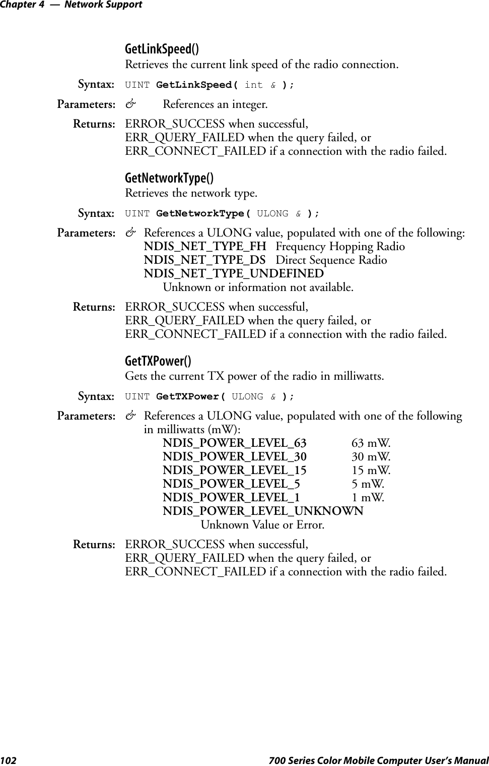 Network SupportChapter —4102 700 Series Color Mobile Computer User’s ManualGetLinkSpeed()Retrieves the current link speed of the radio connection.Syntax: UINT GetLinkSpeed( int &amp;);Parameters: &amp;References an integer.Returns: ERROR_SUCCESS when successful,ERR_QUERY_FAILED when the query failed, orERR_CONNECT_FAILED if a connection with the radio failed.GetNetworkType()Retrieves the network type.Syntax: UINT GetNetworkType( ULONG &amp;);Parameters: &amp;References a ULONG value, populated with one of the following:NDIS_NET_TYPE_FH Frequency Hopping RadioNDIS_NET_TYPE_DS Direct Sequence RadioNDIS_NET_TYPE_UNDEFINEDUnknown or information not available.Returns: ERROR_SUCCESS when successful,ERR_QUERY_FAILED when the query failed, orERR_CONNECT_FAILED if a connection with the radio failed.GetTXPower()Gets the current TX power of the radio in milliwatts.Syntax: UINT GetTXPower( ULONG &amp;);Parameters: &amp;References a ULONG value, populated with one of the followingin milliwatts (mW):NDIS_POWER_LEVEL_63 63 mW.NDIS_POWER_LEVEL_30 30 mW.NDIS_POWER_LEVEL_15 15 mW.NDIS_POWER_LEVEL_5 5mW.NDIS_POWER_LEVEL_1 1mW.NDIS_POWER_LEVEL_UNKNOWNUnknown Value or Error.Returns: ERROR_SUCCESS when successful,ERR_QUERY_FAILED when the query failed, orERR_CONNECT_FAILED if a connection with the radio failed.