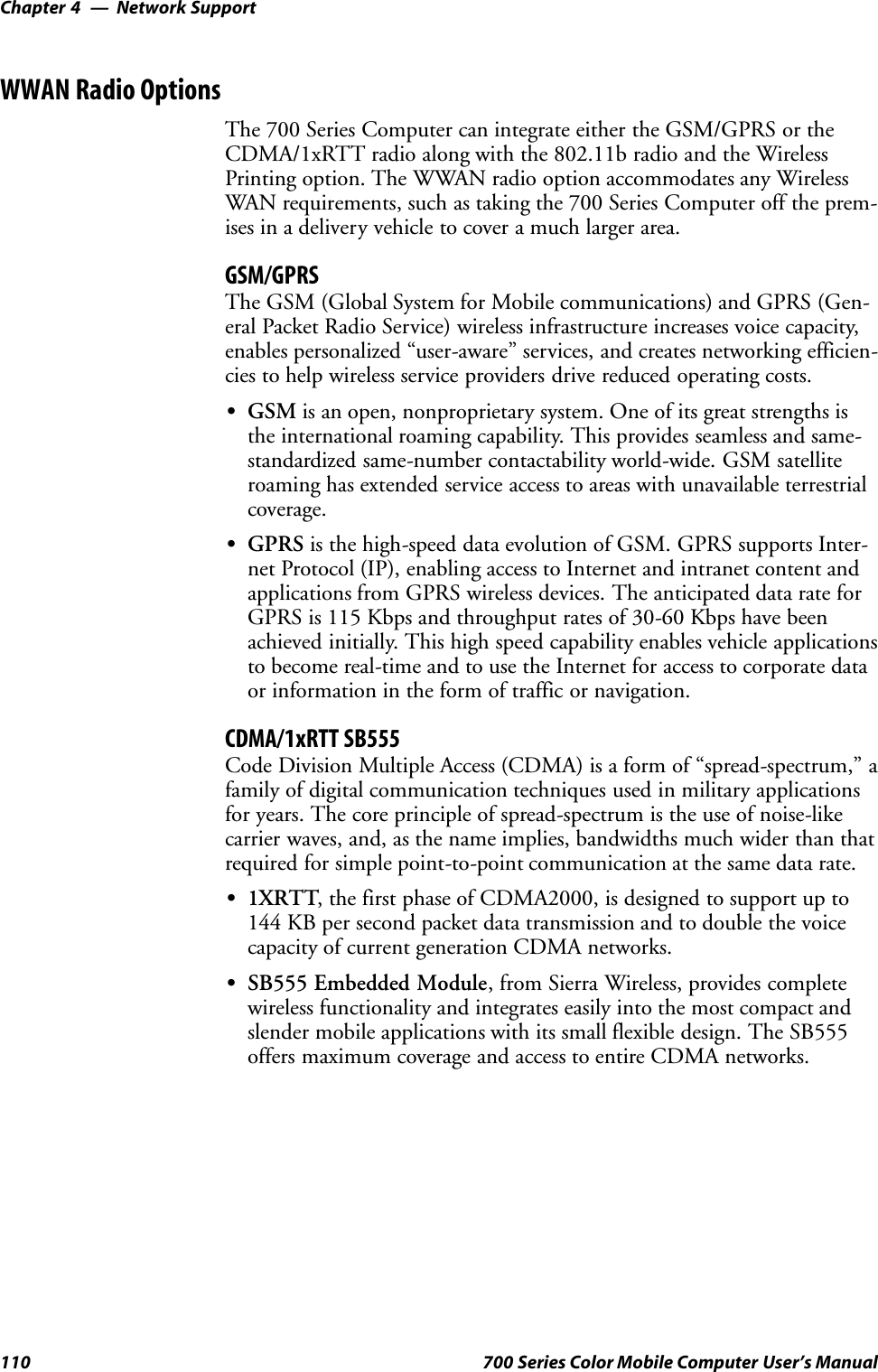 Network SupportChapter —4110 700 Series Color Mobile Computer User’s ManualWWAN Radio OptionsThe 700 Series Computer can integrate either the GSM/GPRS or theCDMA/1xRTT radio along with the 802.11b radio and the WirelessPrinting option. The WWAN radio option accommodates any WirelessWAN requirements, such as taking the 700 Series Computer off the prem-ises in a delivery vehicle to cover a much larger area.GSM/GPRSThe GSM (Global System for Mobile communications) and GPRS (Gen-eral Packet Radio Service) wireless infrastructure increases voice capacity,enables personalized “user-aware” services, and creates networking efficien-cies to help wireless service providers drive reduced operating costs.SGSM is an open, nonproprietary system. One of its great strengths isthe international roaming capability. This provides seamless and same-standardized same-number contactability world-wide. GSM satelliteroaming has extended service access to areas with unavailable terrestrialcoverage.SGPRS is the high-speed data evolution of GSM. GPRS supports Inter-net Protocol (IP), enabling access to Internet and intranet content andapplications from GPRS wireless devices. The anticipated data rate forGPRS is 115 Kbps and throughput rates of 30-60 Kbps have beenachieved initially. This high speed capability enables vehicle applicationsto become real-time and to use the Internet for access to corporate dataor information in the form of traffic or navigation.CDMA/1xRTT SB555Code Division Multiple Access (CDMA) is a form of “spread-spectrum,” afamily of digital communication techniques used in military applicationsfor years. The core principle of spread-spectrum is the use of noise-likecarrier waves, and, as the name implies, bandwidths much wider than thatrequired for simple point-to-point communication at the same data rate.S1XRTT, the first phase of CDMA2000, is designed to support up to144 KB per second packet data transmission and to double the voicecapacity of current generation CDMA networks.SSB555 Embedded Module, from Sierra Wireless, provides completewireless functionality and integrates easily into the most compact andslender mobile applications with its small flexible design. The SB555offers maximum coverage and access to entire CDMA networks.