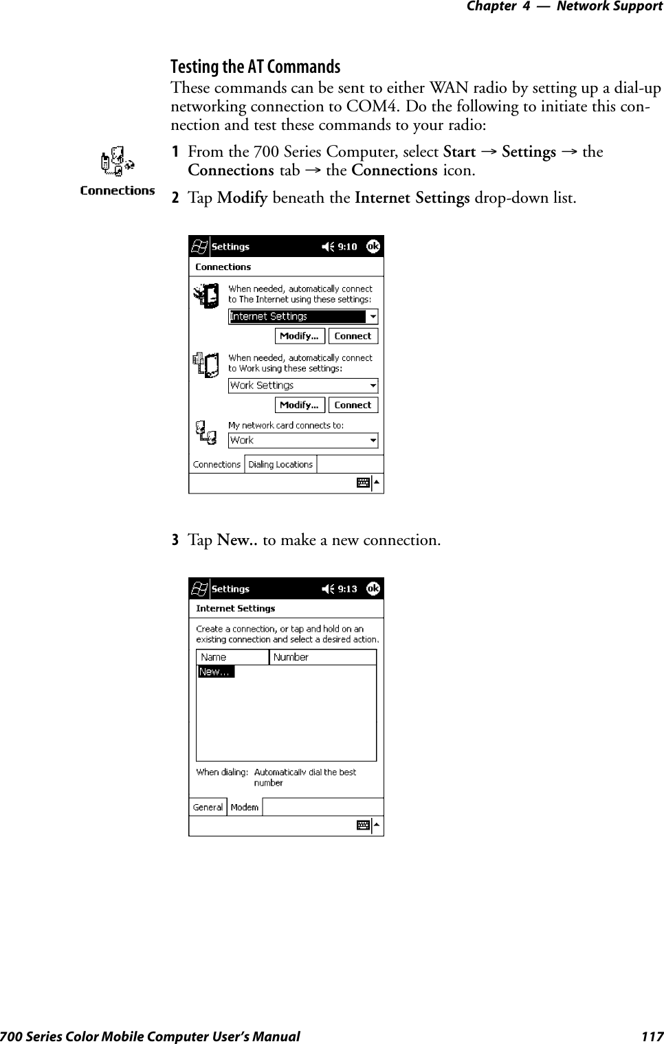 Network Support—Chapter 4117700 Series Color Mobile Computer User’s ManualTesting the AT CommandsThese commands can be sent to either WAN radio by setting up a dial-upnetworking connection to COM4. Do the following to initiate this con-nection and test these commands to your radio:1From the 700 Series Computer, select Start →Settings →theConnections tab →the Connections icon.2Tap Modify beneath the Internet Settings drop-down list.3Tap New.. to make a new connection.