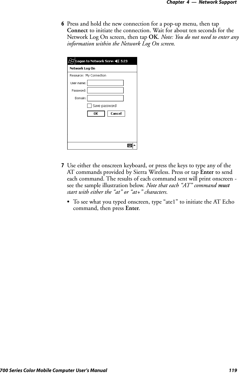 Network Support—Chapter 4119700 Series Color Mobile Computer User’s Manual6Press and hold the new connection for a pop-up menu, then tapConnect to initiate the connection. Wait for about ten seconds for theNetwork Log On screen, then tap OK.Note: You do not need to enter anyinformation within the Network Log On screen.7Use either the onscreen keyboard, or press the keys to type any of theAT commands provided by Sierra Wireless. Press or tap Enter to sendeach command. The results of each command sent will print onscreen -see the sample illustration below. Note that each “AT” command muststart with either the “at” or “at+” characters.STo see what you typed onscreen, type “ate1” to initiate the AT Echocommand, then press Enter.