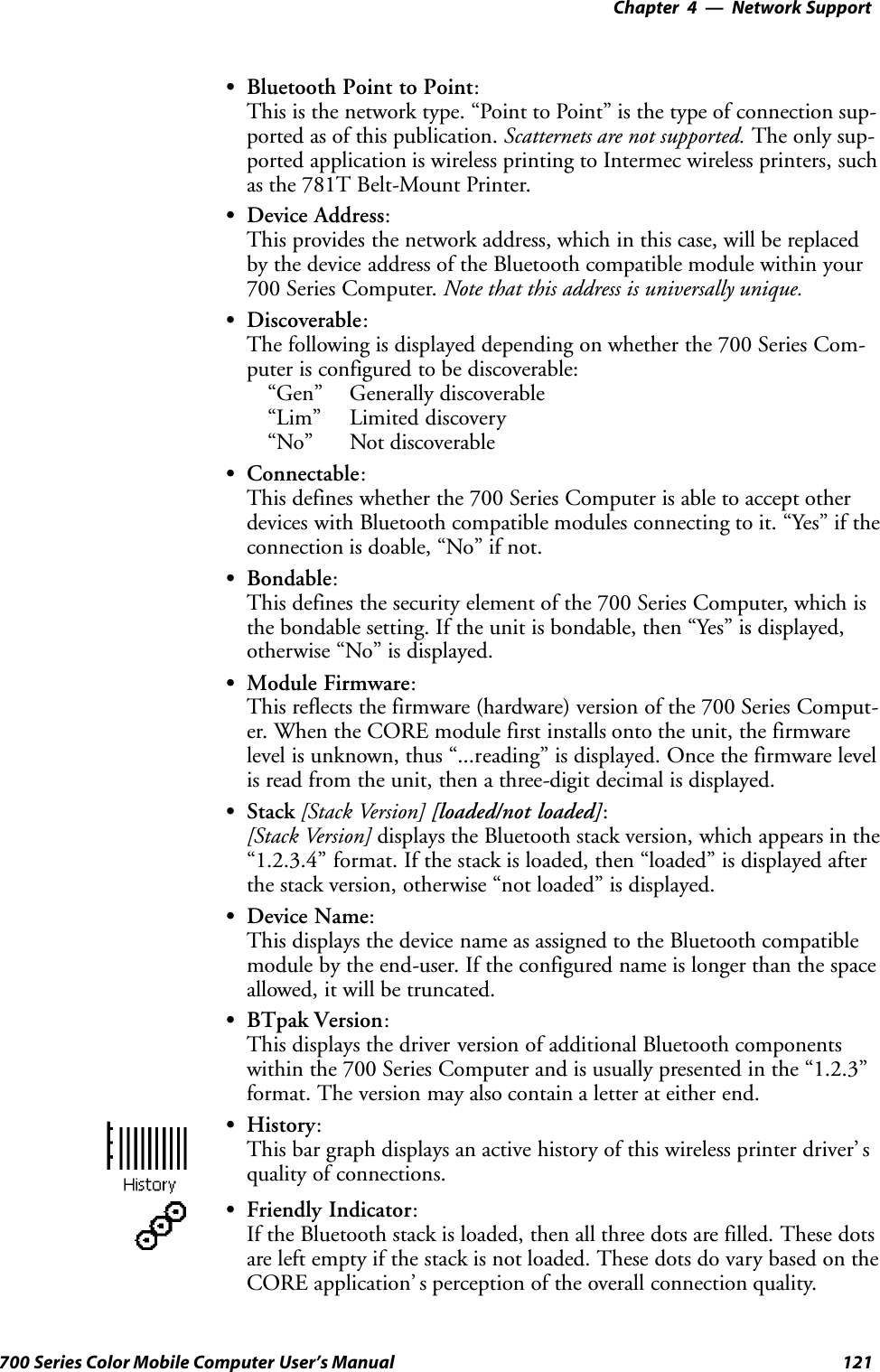 Network Support—Chapter 4121700 Series Color Mobile Computer User’s ManualSBluetooth Point to Point:This is the network type. “Point to Point” is the type of connection sup-ported as of this publication. Scatternets are not supported. The only sup-ported application is wireless printing to Intermec wireless printers, suchas the 781T Belt-Mount Printer.SDevice Address:This provides the network address, which in this case, will be replacedby the device address of the Bluetooth compatible module within your700 Series Computer. Note that this address is universally unique.SDiscoverable:The following is displayed depending on whether the 700 Series Com-puter is configured to be discoverable:“Gen” Generally discoverable“Lim” Limited discovery“No” Not discoverableSConnectable:This defines whether the 700 Series Computer is able to accept otherdevices with Bluetooth compatible modules connecting to it. “Yes” if theconnection is doable, “No” if not.SBondable:This defines the security element of the 700 Series Computer, which isthe bondable setting. If the unit is bondable, then “Yes” is displayed,otherwise “No” is displayed.SModule Firmware:This reflects the firmware (hardware) version of the 700 Series Comput-er. When the CORE module first installs onto the unit, the firmwarelevel is unknown, thus “...reading” is displayed. Once the firmware levelis read from the unit, then a three-digit decimal is displayed.SStack [Stack Version] [loaded/not loaded]:[Stack Version] displays the Bluetooth stack version, which appears in the“1.2.3.4” format. If the stack is loaded, then “loaded” is displayed afterthe stack version, otherwise “not loaded” is displayed.SDevice Name:This displays the device name as assigned to the Bluetooth compatiblemodule by the end-user. If the configured name is longer than the spaceallowed, it will be truncated.SBTpak Version:This displays the driver version of additional Bluetooth componentswithin the 700 Series Computer and is usually presented in the “1.2.3”format. The version may also contain a letter at either end.SHistory:This bar graph displays an active history of this wireless printer driver’ squality of connections.SFriendly Indicator:If the Bluetooth stack is loaded, then all three dots are filled. These dotsare left empty if the stack is not loaded. These dots do vary based on theCORE application’ s perception of the overall connection quality.