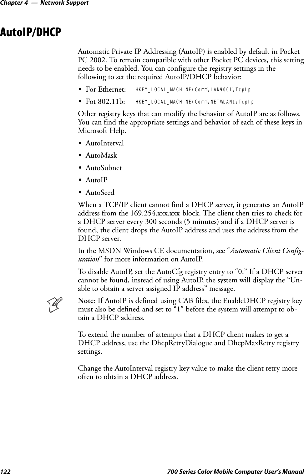 Network SupportChapter —4122 700 Series Color Mobile Computer User’s ManualAutoIP/DHCPAutomatic Private IP Addressing (AutoIP) is enabled by default in PocketPC 2002. To remain compatible with other Pocket PC devices, this settingneeds to be enabled. You can configure the registry settings in thefollowing to set the required AutoIP/DHCP behavior:SFor Ethernet: HKEY_LOCAL_MACHINE\Comm\LAN9001\TcpIpSFot 802.11b: HKEY_LOCAL_MACHINE\Comm\NETWLAN1\TcpIpOther registry keys that can modify the behavior of AutoIP are as follows.You can find the appropriate settings and behavior of each of these keys inMicrosoft Help.SAutoIntervalSAutoMaskSAutoSubnetSAutoIPSAutoSeedWhen a TCP/IP client cannot find a DHCP server, it generates an AutoIPaddress from the 169.254.xxx.xxx block. The client then tries to check fora DHCP server every 300 seconds (5 minutes) and if a DHCP server isfound, the client drops the AutoIP address and uses the address from theDHCP server.In the MSDN Windows CE documentation, see “Automatic Client Config-uration” for more information on AutoIP.To disable AutoIP, set the AutoCfg registry entry to “0.” If a DHCP servercannot be found, instead of using AutoIP, the system will display the “Un-able to obtain a server assigned IP address” message.Note: If AutoIP is defined using CAB files, the EnableDHCP registry keymust also be defined and set to “1” before the system will attempt to ob-tain a DHCP address.To extend the number of attempts that a DHCP client makes to get aDHCP address, use the DhcpRetryDialogue and DhcpMaxRetry registrysettings.Change the AutoInterval registry key value to make the client retry moreoften to obtain a DHCP address.