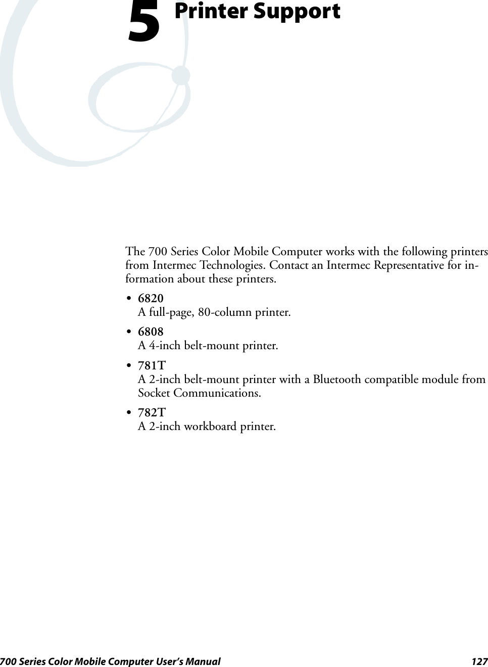 127700 Series Color Mobile Computer User’s ManualPrinter Support5The 700 Series Color Mobile Computer works with the following printersfrom Intermec Technologies. Contact an Intermec Representative for in-formation about these printers.S6820A full-page, 80-column printer.S6808A 4-inch belt-mount printer.S781TA 2-inch belt-mount printer with a Bluetooth compatible module fromSocket Communications.S782TA 2-inch workboard printer.