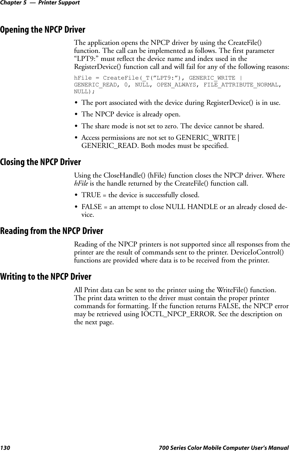 Printer SupportChapter —5130 700 Series Color Mobile Computer User’s ManualOpening the NPCP DriverThe application opens the NPCP driver by using the CreateFile()function. The call can be implemented as follows. The first parameter“LPT9:” must reflect the device name and index used in theRegisterDevice() function call and will fail for any of the following reasons:hFile = CreateFile(_T(”LPT9:”), GENERIC_WRITE |GENERIC_READ, 0, NULL, OPEN_ALWAYS, FILE_ATTRIBUTE_NORMAL,NULL);SThe port associated with the device during RegisterDevice() is in use.SThe NPCP device is already open.SThe share mode is not set to zero. The device cannot be shared.SAccess permissions are not set to GENERIC_WRITE |GENERIC_READ. Both modes must be specified.Closing the NPCP DriverUsing the CloseHandle() (hFile) function closes the NPCP driver. WherehFile is the handle returned by the CreateFile() function call.STRUE = the device is successfully closed.SFALSE = an attempt to close NULL HANDLE or an already closed de-vice.Reading from the NPCP DriverReading of the NPCP printers is not supported since all responses from theprinter are the result of commands sent to the printer. DeviceIoControl()functions are provided where data is to be received from the printer.Writing to the NPCP DriverAll Print data can be sent to the printer using the WriteFile() function.The print data written to the driver must contain the proper printercommands for formatting. If the function returns FALSE, the NPCP errormay be retrieved using IOCTL_NPCP_ERROR. See the description onthe next page.