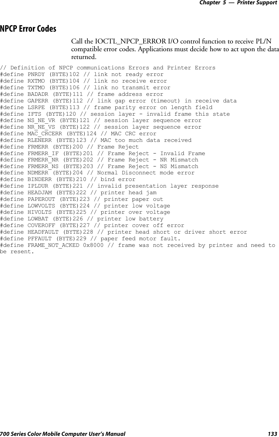 Printer Support—Chapter 5133700 Series Color Mobile Computer User’s ManualNPCP Error CodesCall the IOCTL_NPCP_ERROR I/O control function to receive PL/Ncompatible error codes. Applications must decide how to act upon the datareturned.// Definition of NPCP communications Errors and Printer Errors#define PNRDY (BYTE)102 // link not ready error#define RXTMO (BYTE)104 // link no receive error#define TXTMO (BYTE)106 // link no transmit error#define BADADR (BYTE)111 // frame address error#define GAPERR (BYTE)112 // link gap error (timeout) in receive data#define LSRPE (BYTE)113 // frame parity error on length field#define IFTS (BYTE)120 // session layer - invalid frame this state#define NS_NE_VR (BYTE)121 // session layer sequence error#define NR_NE_VS (BYTE)122 // session layer sequence error#define MAC_CRCERR (BYTE)124 // MAC CRC error#define RLENERR (BYTE)123 // MAC too much data received#define FRMERR (BYTE)200 // Frame Reject#define FRMERR_IF (BYTE)201 // Frame Reject - Invalid Frame#define FRMERR_NR (BYTE)202 // Frame Reject - NR Mismatch#define FRMERR_NS (BYTE)203 // Frame Reject - NS Mismatch#define NDMERR (BYTE)204 // Normal Disconnect mode error#define BINDERR (BYTE)210 // bind error#define IPLDUR (BYTE)221 // invalid presentation layer response#define HEADJAM (BYTE)222 // printer head jam#define PAPEROUT (BYTE)223 // printer paper out#define LOWVOLTS (BYTE)224 // printer low voltage#define HIVOLTS (BYTE)225 // printer over voltage#define LOWBAT (BYTE)226 // printer low battery#define COVEROFF (BYTE)227 // printer cover off error#define HEADFAULT (BYTE)228 // printer head short or driver short error#define PFFAULT (BYTE)229 // paper feed motor fault.#define FRAME_NOT_ACKED 0x8000 // frame was not received by printer and need tobe resent.