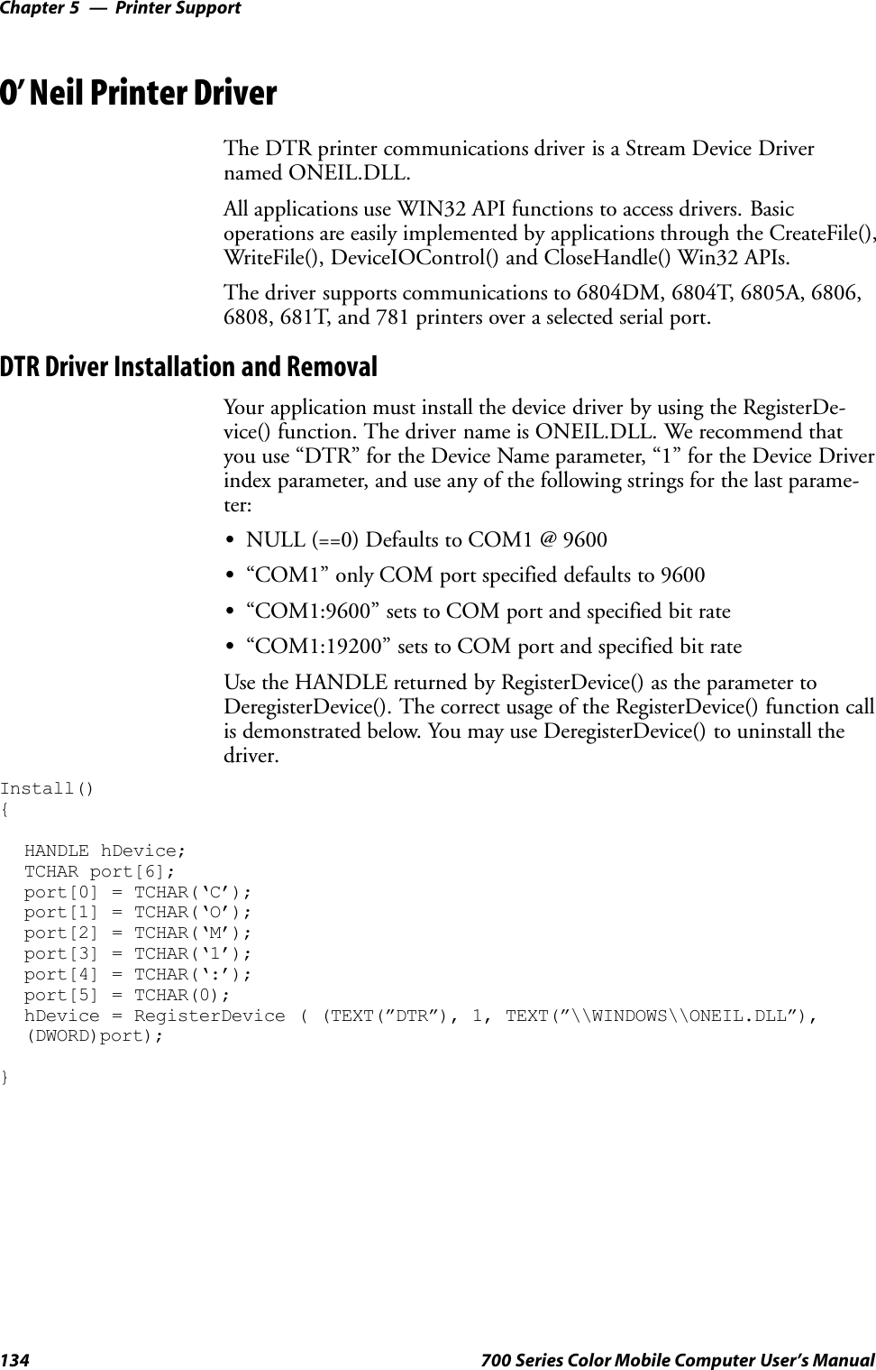 Printer SupportChapter —5134 700 Series Color Mobile Computer User’s ManualO’Neil Printer DriverThe DTR printer communications driver is a Stream Device Drivernamed ONEIL.DLL.All applications use WIN32 API functions to access drivers. Basicoperations are easily implemented by applications through the CreateFile(),WriteFile(), DeviceIOControl() and CloseHandle() Win32 APIs.The driver supports communications to 6804DM, 6804T, 6805A, 6806,6808, 681T, and 781 printers over a selected serial port.DTR Driver Installation and RemovalYour application must install the device driver by using the RegisterDe-vice() function. The driver name is ONEIL.DLL. We recommend thatyou use “DTR” for the Device Name parameter, “1” for the Device Driverindex parameter, and use any of the following strings for the last parame-ter:SNULL (==0) Defaults to COM1 @ 9600S“COM1” only COM port specified defaults to 9600S“COM1:9600” sets to COM port and specified bit rateS“COM1:19200” sets to COM port and specified bit rateUse the HANDLE returned by RegisterDevice() as the parameter toDeregisterDevice(). The correct usage of the RegisterDevice() function callis demonstrated below. You may use DeregisterDevice() to uninstall thedriver.Install(){HANDLE hDevice;TCHAR port[6];port[0] = TCHAR(‘C’);port[1] = TCHAR(‘O’);port[2] = TCHAR(‘M’);port[3] = TCHAR(‘1’);port[4] = TCHAR(‘:’);port[5] = TCHAR(0);hDevice = RegisterDevice ( (TEXT(”DTR”), 1, TEXT(”\\WINDOWS\\ONEIL.DLL”),(DWORD)port);}