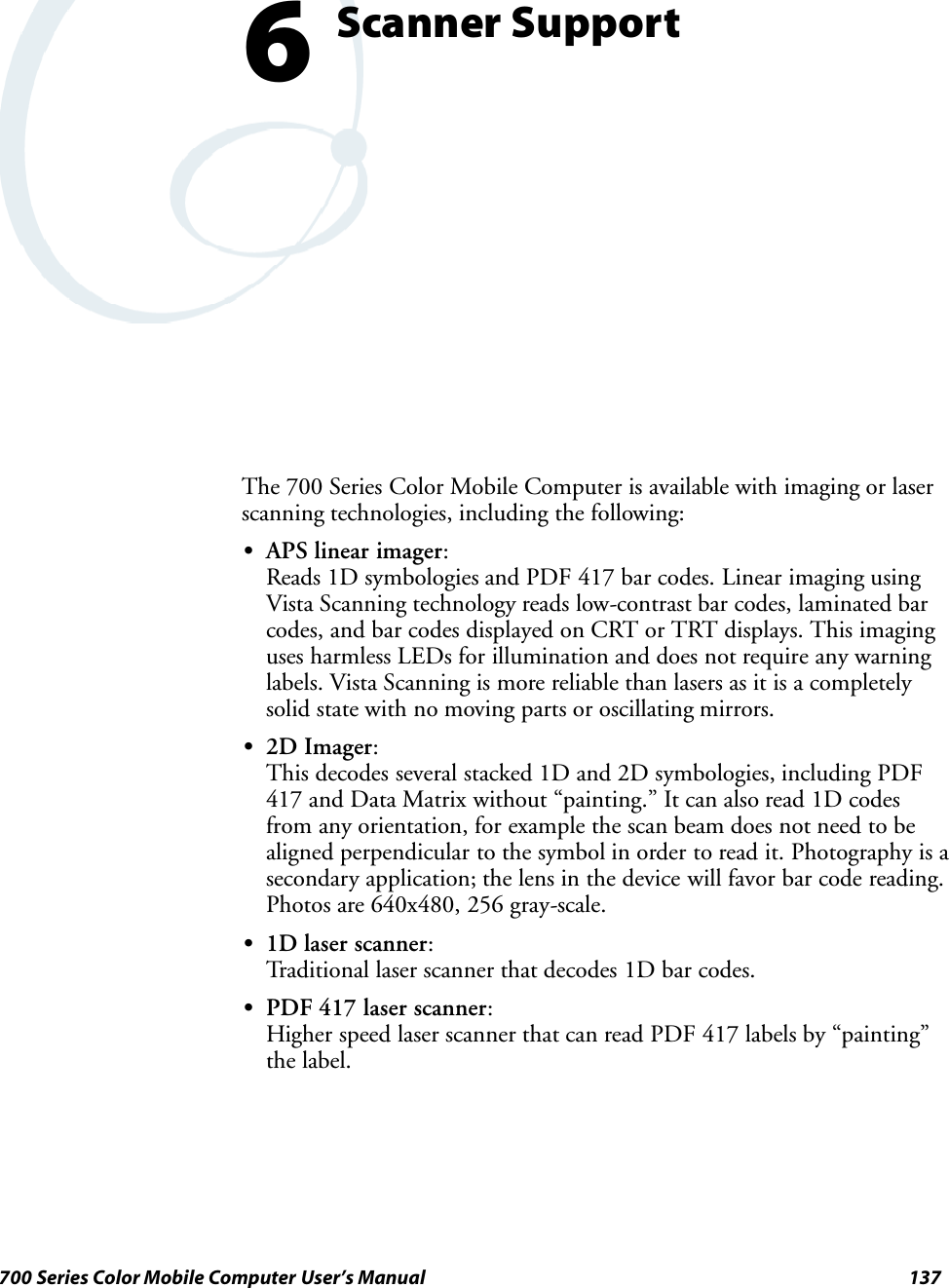 137700 Series Color Mobile Computer User’s ManualScanner Support6The 700 Series Color Mobile Computer is available with imaging or laserscanning technologies, including the following:SAPS linear imager:Reads 1D symbologies and PDF 417 bar codes. Linear imaging usingVista Scanning technology reads low-contrast bar codes, laminated barcodes, and bar codes displayed on CRT or TRT displays. This imaginguses harmless LEDs for illumination and does not require any warninglabels. Vista Scanning is more reliable than lasers as it is a completelysolid state with no moving parts or oscillating mirrors.S2D Imager:This decodes several stacked 1D and 2D symbologies, including PDF417 and Data Matrix without “painting.” It can also read 1D codesfrom any orientation, for example the scan beam does not need to bealigned perpendicular to the symbol in order to read it. Photography is asecondary application; the lens in the device will favor bar code reading.Photos are 640x480, 256 gray-scale.S1D laser scanner:Traditional laser scanner that decodes 1D bar codes.SPDF 417 laser scanner:Higher speed laser scanner that can read PDF 417 labels by “painting”the label.