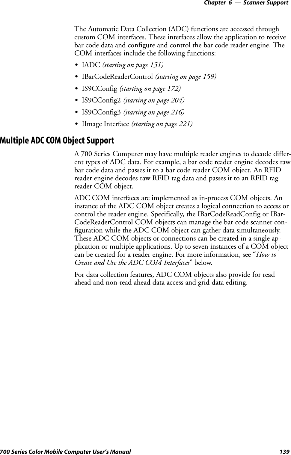 6 Scanner Support—Chapter139700 Series Color Mobile Computer User’s ManualThe Automatic Data Collection (ADC) functions are accessed throughcustom COM interfaces. These interfaces allow the application to receivebar code data and configure and control the bar code reader engine. TheCOM interfaces include the following functions:SIADC (starting on page 151)SIBarCodeReaderControl (starting on page 159)SIS9CConfig (starting on page 172)SIS9CConfig2 (starting on page 204)SIS9CConfig3 (starting on page 216)SIImage Interface (starting on page 221)Multiple ADC COM Object SupportA 700 Series Computer may have multiple reader engines to decode differ-ent types of ADC data. For example, a bar code reader engine decodes rawbar code data and passes it to a bar code reader COM object. An RFIDreader engine decodes raw RFID tag data and passes it to an RFID tagreader COM object.ADC COM interfaces are implemented as in-process COM objects. Aninstance of the ADC COM object creates a logical connection to access orcontrol the reader engine. Specifically, the IBarCodeReadConfig or IBar-CodeReaderControl COM objects can manage the bar code scanner con-figuration while the ADC COM object can gather data simultaneously.These ADC COM objects or connections can be created in a single ap-plication or multiple applications. Up to seven instances of a COM objectcan be created for a reader engine. For more information, see “How toCreate and Use the ADC COM Interfaces”below.For data collection features, ADC COM objects also provide for readahead and non-read ahead data access and grid data editing.