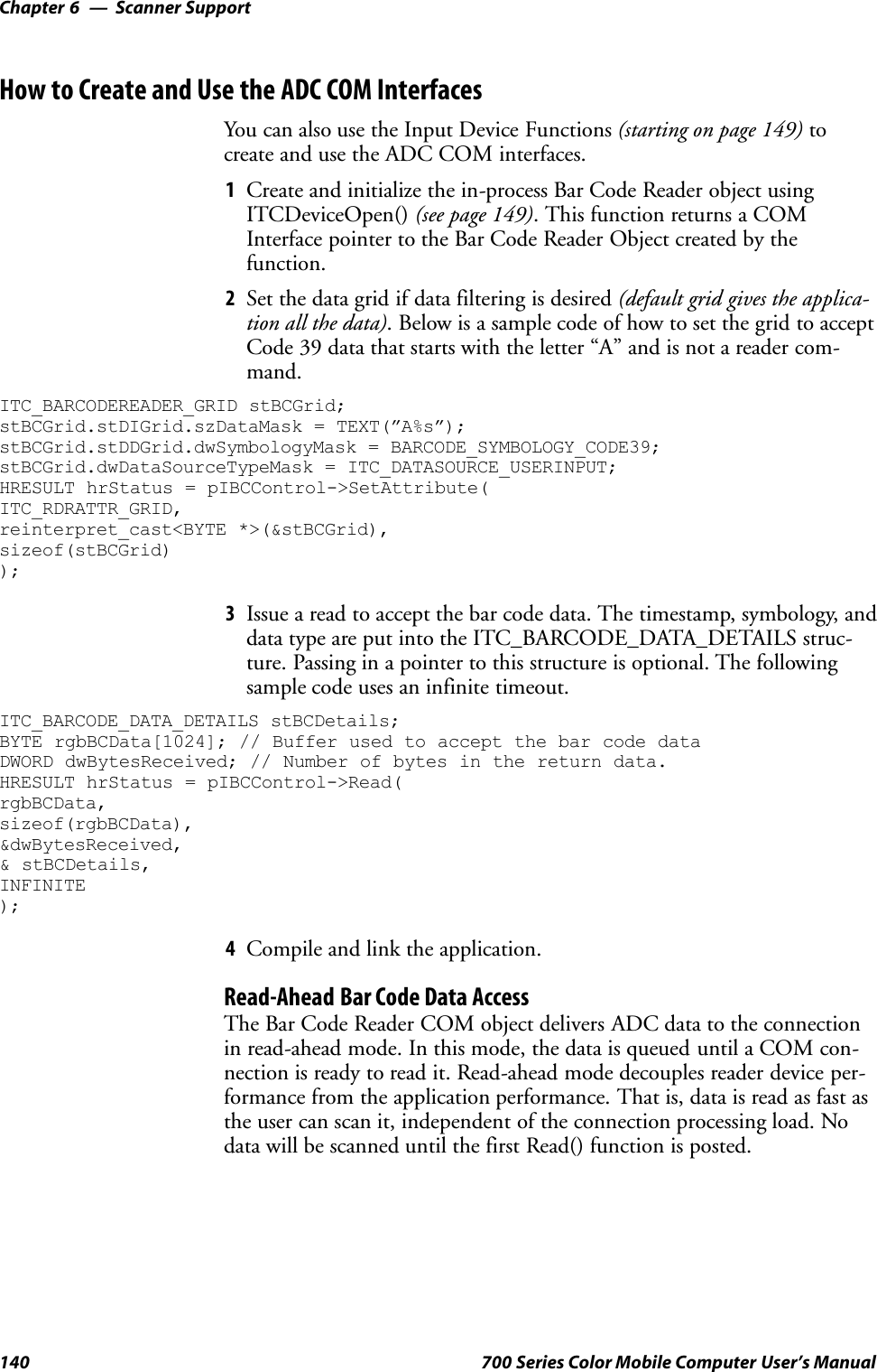 Scanner SupportChapter —6140 700 Series Color Mobile Computer User’s ManualHow to Create and Use the ADC COM InterfacesYou can also use the Input Device Functions (starting on page 149) tocreate and use the ADC COM interfaces.1Create and initialize the in-process Bar Code Reader object usingITCDeviceOpen() (see page 149). This function returns a COMInterface pointer to the Bar Code Reader Object created by thefunction.2Set the data grid if data filtering is desired (default grid gives the applica-tion all the data). Below is a sample code of how to set the grid to acceptCode 39 data that starts with the letter “A” and is not a reader com-mand.ITC_BARCODEREADER_GRID stBCGrid;stBCGrid.stDIGrid.szDataMask = TEXT(”A%s”);stBCGrid.stDDGrid.dwSymbologyMask = BARCODE_SYMBOLOGY_CODE39;stBCGrid.dwDataSourceTypeMask = ITC_DATASOURCE_USERINPUT;HRESULT hrStatus = pIBCControl-&gt;SetAttribute(ITC_RDRATTR_GRID,reinterpret_cast&lt;BYTE *&gt;(&amp;stBCGrid),sizeof(stBCGrid));3Issue a read to accept the bar code data. The timestamp, symbology, anddata type are put into the ITC_BARCODE_DATA_DETAILS struc-ture. Passing in a pointer to this structure is optional. The followingsample code uses an infinite timeout.ITC_BARCODE_DATA_DETAILS stBCDetails;BYTE rgbBCData[1024]; // Buffer used to accept the bar code dataDWORD dwBytesReceived; // Number of bytes in the return data.HRESULT hrStatus = pIBCControl-&gt;Read(rgbBCData,sizeof(rgbBCData),&amp;dwBytesReceived,&amp; stBCDetails,INFINITE);4Compile and link the application.Read-Ahead Bar Code Data AccessThe Bar Code Reader COM object delivers ADC data to the connectionin read-ahead mode. In this mode, the data is queued until a COM con-nection is ready to read it. Read-ahead mode decouples reader device per-formance from the application performance. That is, data is read as fast asthe user can scan it, independent of the connection processing load. Nodata will be scanned until the first Read() function is posted.