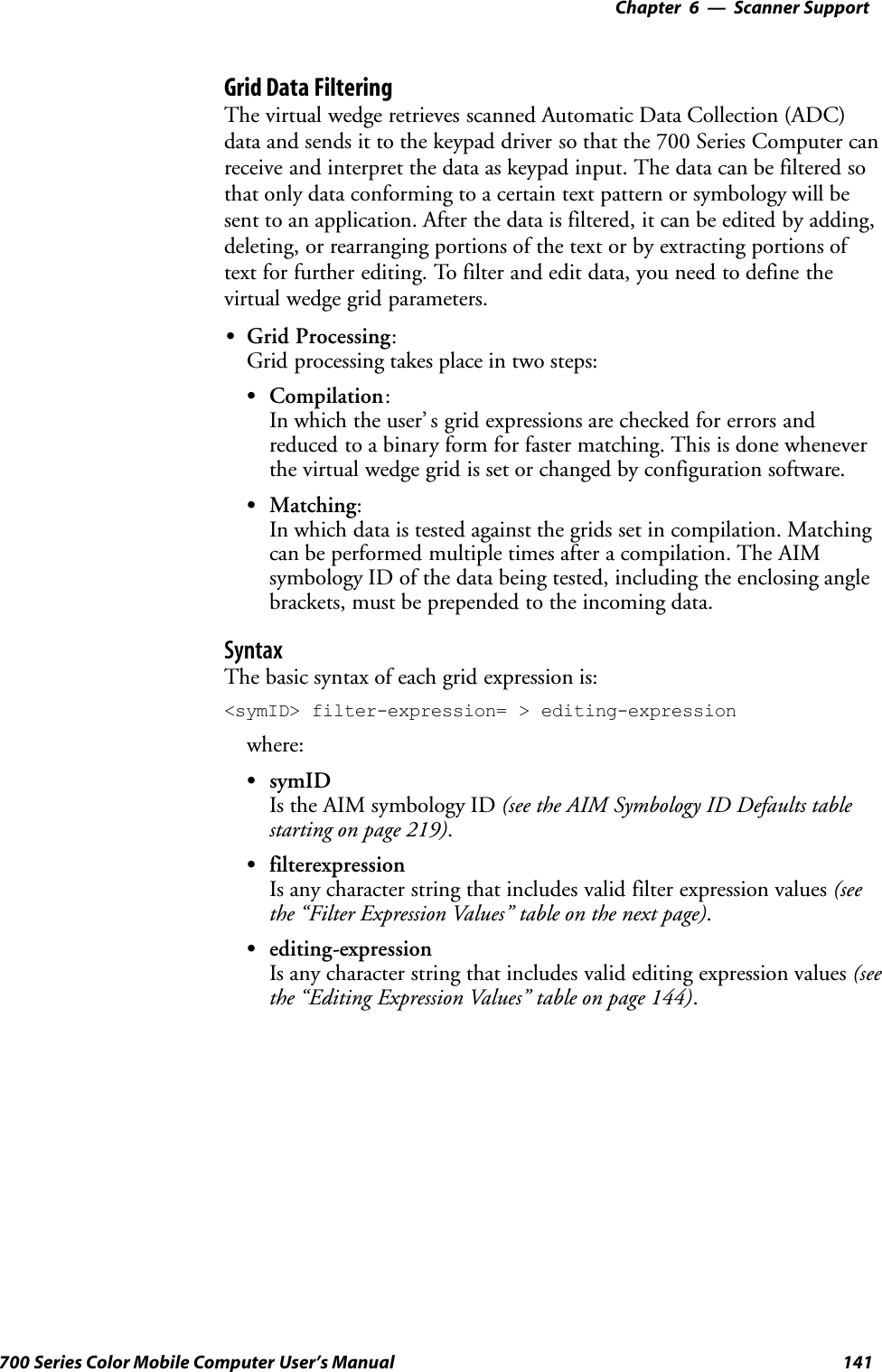 6 Scanner Support—Chapter141700 Series Color Mobile Computer User’s ManualGrid Data FilteringThe virtual wedge retrieves scanned Automatic Data Collection (ADC)data and sends it to the keypad driver so that the 700 Series Computer canreceive and interpret the data as keypad input. The data can be filtered sothat only data conforming to a certain text pattern or symbology will besent to an application. After the data is filtered, it can be edited by adding,deleting, or rearranging portions of the text or by extracting portions oftext for further editing. To filter and edit data, you need to define thevirtual wedge grid parameters.SGrid Processing:Grid processing takes place in two steps:SCompilation:In which the user’ s grid expressions are checked for errors andreduced to a binary form for faster matching. This is done wheneverthe virtual wedge grid is set or changed by configuration software.SMatching:In which data is tested against the grids set in compilation. Matchingcan be performed multiple times after a compilation. The AIMsymbology ID of the data being tested, including the enclosing anglebrackets, must be prepended to the incoming data.SyntaxThe basic syntax of each grid expression is:&lt;symID&gt; filter-expression= &gt; editing-expressionwhere:SsymIDIs the AIM symbology ID (see the AIM Symbology ID Defaults tablestarting on page 219).SfilterexpressionIs any character string that includes valid filter expression values (seethe “Filter Expression Values” table on the next page).Sediting-expressionIs any character string that includes valid editing expression values (seethe “Editing Expression Values” table on page 144).