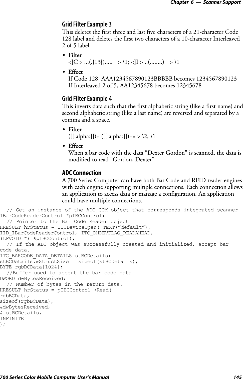 6 Scanner Support—Chapter145700 Series Color Mobile Computer User’s ManualGrid Filter Example 3This deletes the first three and last five characters of a 21-character Code128 label and deletes the first two characters of a 10-character Interleaved2 of 5 label.SFilter&lt;]C &gt; ...(.{13}).....= &gt; \1; &lt;]I &gt; ..(........)= &gt; \1SEffectIf Code 128, AAA1234567890123BBBBB becomes 1234567890123If Interleaved 2 of 5, AA12345678 becomes 12345678Grid Filter Example 4This inverts data such that the first alphabetic string (like a first name) andsecond alphabetic string (like a last name) are reversed and separated by acomma and a space.SFilter([[:alpha:]])+ ([[:alpha:]])+= &gt; \2, \1SEffectWhen a bar code with the data “Dexter Gordon” is scanned, the data ismodified to read “Gordon, Dexter”.ADC ConnectionA 700 Series Computer can have both Bar Code and RFID reader engineswith each engine supporting multiple connections. Each connection allowsan application to access data or manage a configuration. An applicationcould have multiple connections.// Get an instance of the ADC COM object that corresponds integrated scannerIBarCodeReaderControl *pIBCControl;// Pointer to the Bar Code Reader objectHRESULT hrStatus = ITCDeviceOpen( TEXT(”default”),IID_IBarCodeReaderControl, ITC_DHDEVFLAG_READAHEAD,(LPVOID *) &amp;pIBCControl);// If the ADC object was successfully created and initialized, accept barcode data.ITC_BARCODE_DATA_DETAILS stBCDetails;stBCDetails.wStructSize = sizeof(stBCDetails);BYTE rgbBCData[1024];//Buffer used to accept the bar code dataDWORD dwBytesReceived;// Number of bytes in the return data.HRESULT hrStatus = pIBCControl-&gt;Read(rgbBCData,sizeof(rgbBCData),&amp;dwBytesReceived,&amp; stBCDetails,INFINITE);