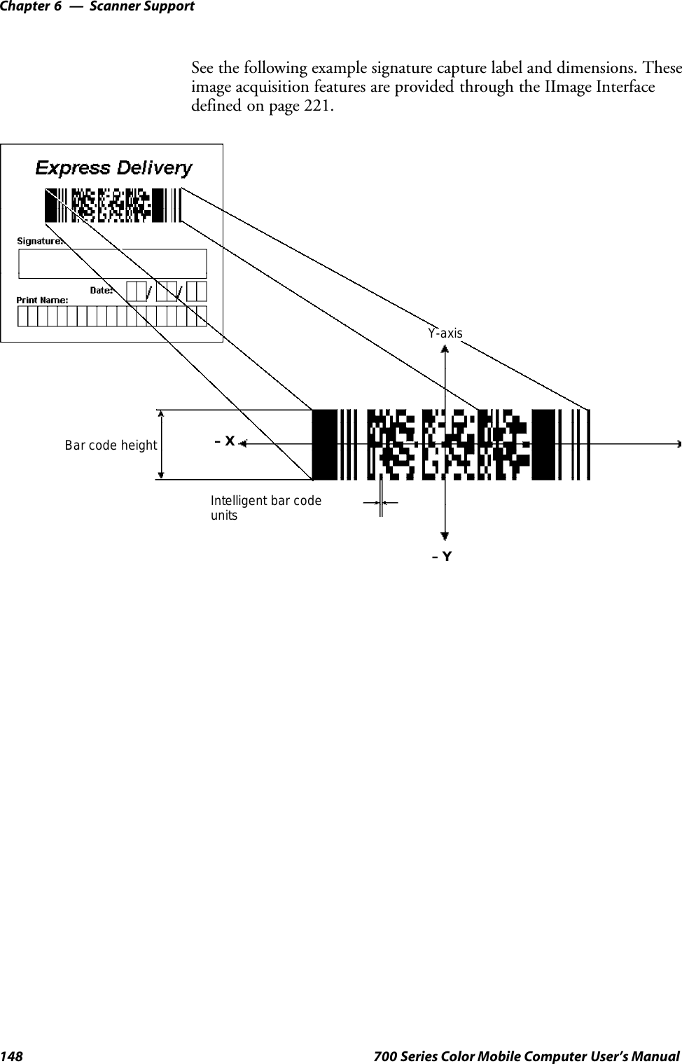 Scanner SupportChapter —6148 700 Series Color Mobile Computer User’s ManualSee the following example signature capture label and dimensions. Theseimage acquisition features are provided through the IImage Interfacedefined on page 221.Y-axis–Y–XIntelligent bar codeunitsBar code height