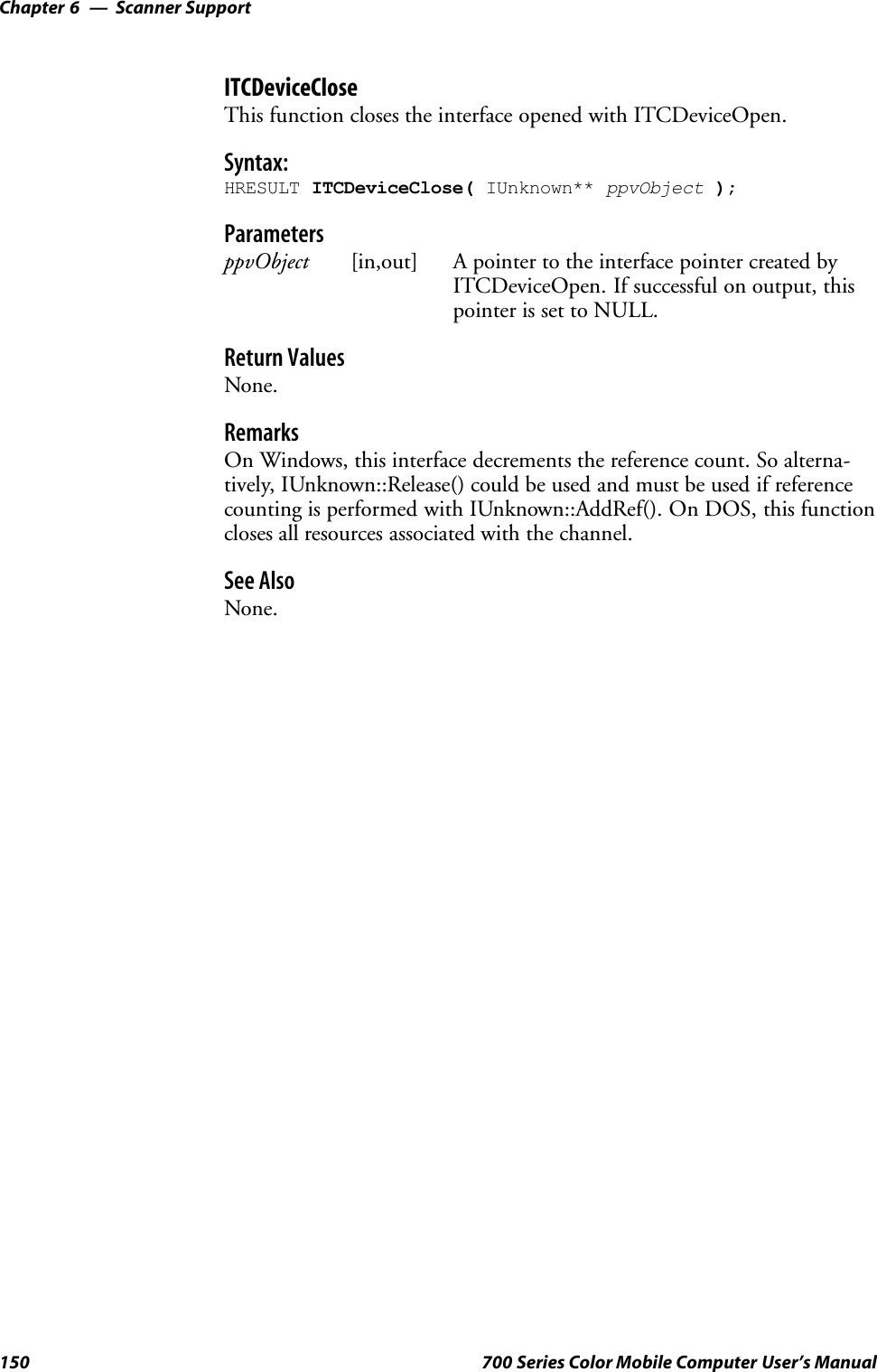 Scanner SupportChapter —6150 700 Series Color Mobile Computer User’s ManualITCDeviceCloseThis function closes the interface opened with ITCDeviceOpen.Syntax:HRESULT ITCDeviceClose( IUnknown** ppvObject );ParametersppvObject [in,out] A pointer to the interface pointer created byITCDeviceOpen. If successful on output, thispointer is set to NULL.Return ValuesNone.RemarksOn Windows, this interface decrements the reference count. So alterna-tively, IUnknown::Release() could be used and must be used if referencecounting is performed with IUnknown::AddRef(). On DOS, this functioncloses all resources associated with the channel.See AlsoNone.