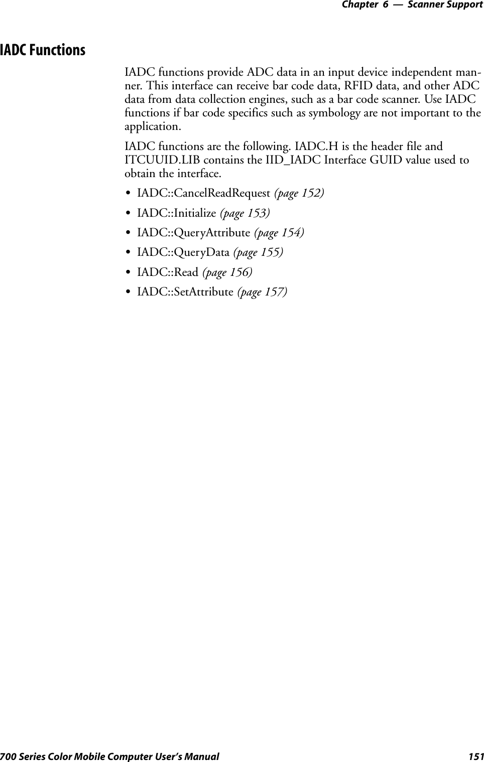 6 Scanner Support—Chapter151700 Series Color Mobile Computer User’s ManualIADC FunctionsIADC functions provide ADC data in an input device independent man-ner. This interface can receive bar code data, RFID data, and other ADCdata from data collection engines, such as a bar code scanner. Use IADCfunctions if bar code specifics such as symbology are not important to theapplication.IADC functions are the following. IADC.H is the header file andITCUUID.LIB contains the IID_IADC Interface GUID value used toobtain the interface.SIADC::CancelReadRequest (page 152)SIADC::Initialize (page 153)SIADC::QueryAttribute (page 154)SIADC::QueryData (page 155)SIADC::Read (page 156)SIADC::SetAttribute (page 157)