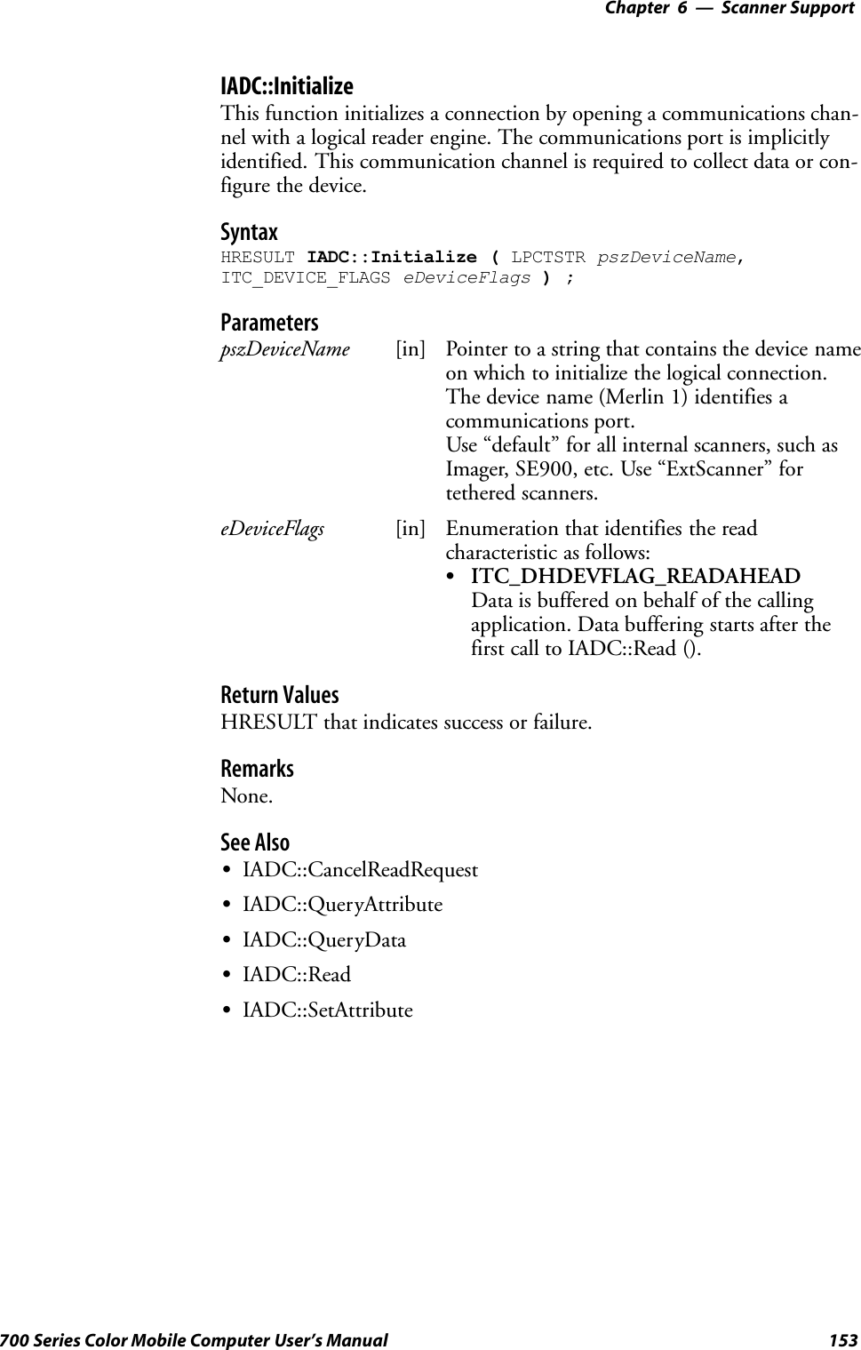 6 Scanner Support—Chapter153700 Series Color Mobile Computer User’s ManualIADC::InitializeThis function initializes a connection by opening a communications chan-nel with a logical reader engine. The communications port is implicitlyidentified. This communication channel is required to collect data or con-figure the device.SyntaxHRESULT IADC::Initialize ( LPCTSTR pszDeviceName,ITC_DEVICE_FLAGS eDeviceFlags );ParameterspszDeviceName [in] Pointer to a string that contains the device nameon which to initialize the logical connection.The device name (Merlin 1) identifies acommunications port.Use “default” for all internal scanners, such asImager, SE900, etc. Use “ExtScanner” fortethered scanners.eDeviceFlags [in] Enumeration that identifies the readcharacteristic as follows:SITC_DHDEVFLAG_READAHEADData is buffered on behalf of the callingapplication. Data buffering starts after thefirst call to IADC::Read ().Return ValuesHRESULT that indicates success or failure.RemarksNone.See AlsoSIADC::CancelReadRequestSIADC::QueryAttributeSIADC::QueryDataSIADC::ReadSIADC::SetAttribute