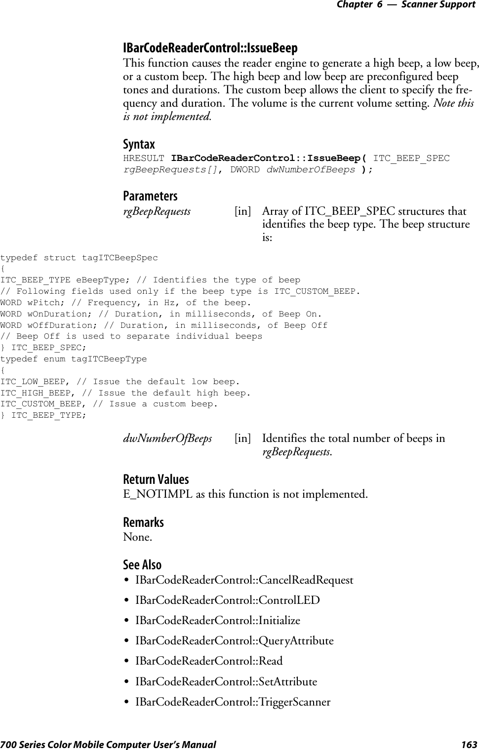 6 Scanner Support—Chapter163700 Series Color Mobile Computer User’s ManualIBarCodeReaderControl::IssueBeepThis function causes the reader engine to generate a high beep, a low beep,or a custom beep. The high beep and low beep are preconfigured beeptones and durations. The custom beep allows the client to specify the fre-quency and duration. The volume is the current volume setting. Note thisis not implemented.SyntaxHRESULT IBarCodeReaderControl::IssueBeep( ITC_BEEP_SPECrgBeepRequests[], DWORD dwNumberOfBeeps );ParametersrgBeepRequests [in] Array of ITC_BEEP_SPEC structures thatidentifies the beep type. The beep structureis:typedef struct tagITCBeepSpec{ITC_BEEP_TYPE eBeepType; // Identifies the type of beep// Following fields used only if the beep type is ITC_CUSTOM_BEEP.WORD wPitch; // Frequency, in Hz, of the beep.WORD wOnDuration; // Duration, in milliseconds, of Beep On.WORD wOffDuration; // Duration, in milliseconds, of Beep Off// Beep Off is used to separate individual beeps} ITC_BEEP_SPEC;typedef enum tagITCBeepType{ITC_LOW_BEEP, // Issue the default low beep.ITC_HIGH_BEEP, // Issue the default high beep.ITC_CUSTOM_BEEP, // Issue a custom beep.} ITC_BEEP_TYPE;dwNumberOfBeeps [in] Identifies the total number of beeps inrgBeepRequests.Return ValuesE_NOTIMPL as this function is not implemented.RemarksNone.See AlsoSIBarCodeReaderControl::CancelReadRequestSIBarCodeReaderControl::ControlLEDSIBarCodeReaderControl::InitializeSIBarCodeReaderControl::QueryAttributeSIBarCodeReaderControl::ReadSIBarCodeReaderControl::SetAttributeSIBarCodeReaderControl::TriggerScanner