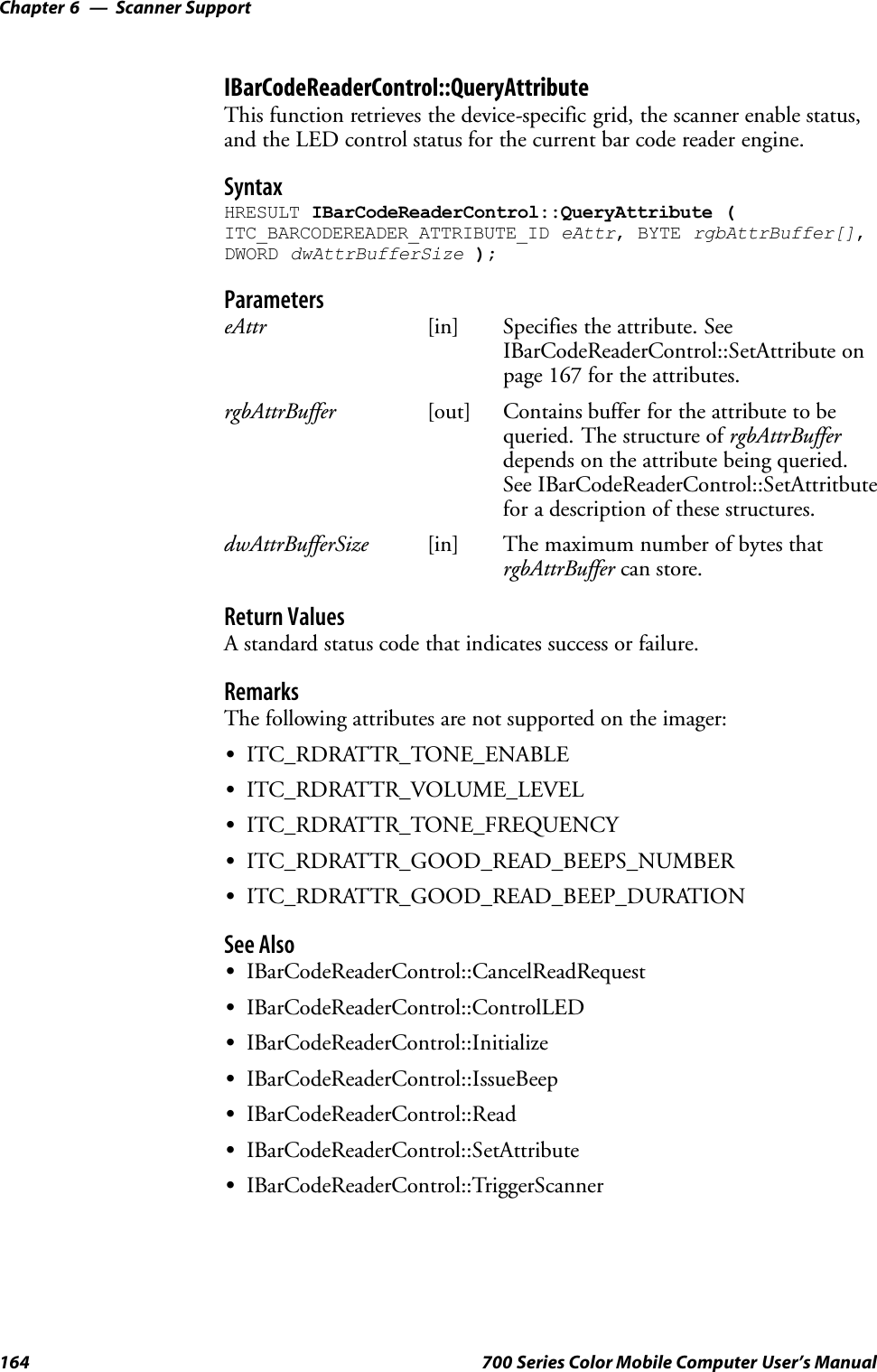 Scanner SupportChapter —6164 700 Series Color Mobile Computer User’s ManualIBarCodeReaderControl::QueryAttributeThis function retrieves the device-specific grid, the scanner enable status,and the LED control status for the current bar code reader engine.SyntaxHRESULT IBarCodeReaderControl::QueryAttribute (ITC_BARCODEREADER_ATTRIBUTE_ID eAttr, BYTE rgbAttrBuffer[],DWORD dwAttrBufferSize );ParameterseAttr [in] Specifies the attribute. SeeIBarCodeReaderControl::SetAttribute onpage 167 for the attributes.rgbAttrBuffer [out] Contains buffer for the attribute to bequeried. The structure of rgbAttrBufferdepends on the attribute being queried.See IBarCodeReaderControl::SetAttritbutefor a description of these structures.dwAttrBufferSize [in] The maximum number of bytes thatrgbAttrBuffer can store.Return ValuesA standard status code that indicates success or failure.RemarksThe following attributes are not supported on the imager:SITC_RDRATTR_TONE_ENABLESITC_RDRATTR_VOLUME_LEVELSITC_RDRATTR_TONE_FREQUENCYSITC_RDRATTR_GOOD_READ_BEEPS_NUMBERSITC_RDRATTR_GOOD_READ_BEEP_DURATIONSee AlsoSIBarCodeReaderControl::CancelReadRequestSIBarCodeReaderControl::ControlLEDSIBarCodeReaderControl::InitializeSIBarCodeReaderControl::IssueBeepSIBarCodeReaderControl::ReadSIBarCodeReaderControl::SetAttributeSIBarCodeReaderControl::TriggerScanner