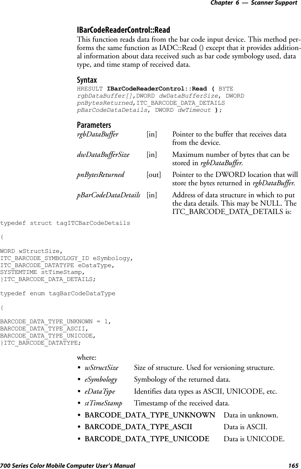 6 Scanner Support—Chapter165700 Series Color Mobile Computer User’s ManualIBarCodeReaderControl::ReadThis function reads data from the bar code input device. This method per-forms the same function as IADC::Read () except that it provides addition-al information about data received such as bar code symbology used, datatype, and time stamp of received data.SyntaxHRESULT IBarCodeReaderControl::Read ( BYTErgbDataBuffer[],DWORD dwDataBufferSize, DWORDpnBytesReturned,ITC_BARCODE_DATA_DETAILSpBarCodeDataDetails, DWORD dwTimeout );ParametersrgbDataBuffer [in] Pointer to the buffer that receives datafrom the device.dwDataBufferSize [in] Maximum number of bytes that can bestored in rgbDataBuffer.pnBytesReturned [out] Pointer to the DWORD location that willstore the bytes returned in rgbDataBuffer.pBarCodeDataDetails [in] Address of data structure in which to putthe data details. This may be NULL. TheITC_BARCODE_DATA_DETAILS is:typedef struct tagITCBarCodeDetails{WORD wStructSize,ITC_BARCODE_SYMBOLOGY_ID eSymbology,ITC_BARCODE_DATATYPE eDataType,SYSTEMTIME stTimeStamp,}ITC_BARCODE_DATA_DETAILS;typedef enum tagBarCodeDataType{BARCODE_DATA_TYPE_UNKNOWN = 1,BARCODE_DATA_TYPE_ASCII,BARCODE_DATA_TYPE_UNICODE,}ITC_BARCODE_DATATYPE;where:SwStructSize Size of structure. Used for versioning structure.SeSymbology Symbology of the returned data.SeDataType Identifies data types as ASCII, UNICODE, etc.SstTimeStamp Timestamp of the received data.SBARCODE_DATA_TYPE_UNKNOWN Data in unknown.SBARCODE_DATA_TYPE_ASCII Data is ASCII.SBARCODE_DATA_TYPE_UNICODE Data is UNICODE.