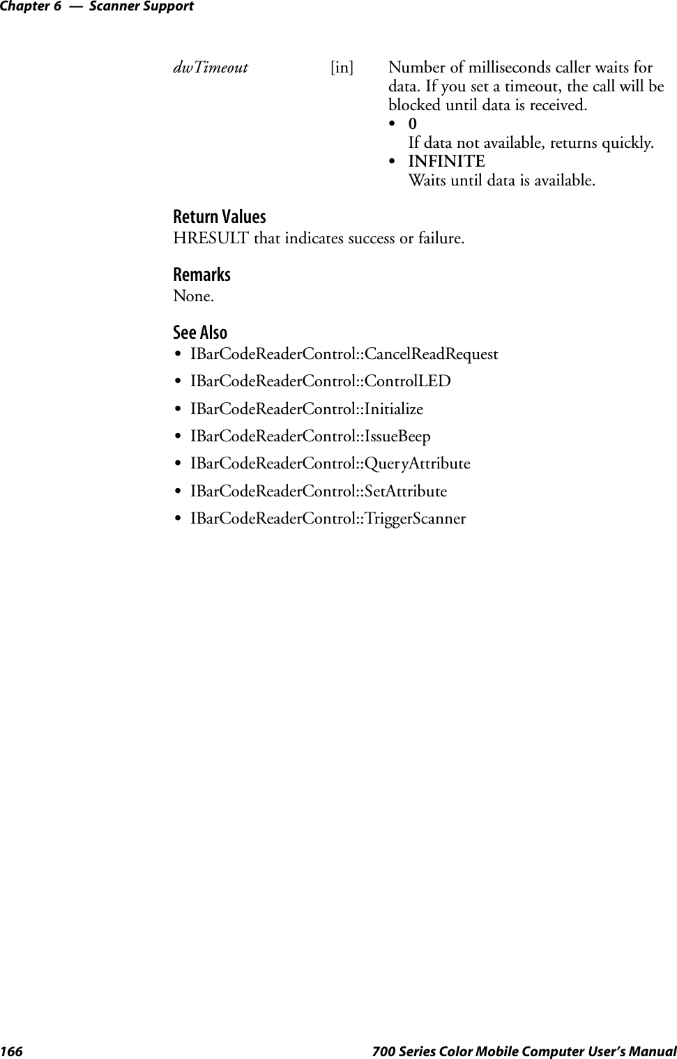 Scanner SupportChapter —6166 700 Series Color Mobile Computer User’s ManualdwTimeout [in] Number of milliseconds caller waits fordata. If you set a timeout, the call will beblocked until data is received.S0If data not available, returns quickly.SINFINITEWaits until data is available.Return ValuesHRESULT that indicates success or failure.RemarksNone.See AlsoSIBarCodeReaderControl::CancelReadRequestSIBarCodeReaderControl::ControlLEDSIBarCodeReaderControl::InitializeSIBarCodeReaderControl::IssueBeepSIBarCodeReaderControl::QueryAttributeSIBarCodeReaderControl::SetAttributeSIBarCodeReaderControl::TriggerScanner