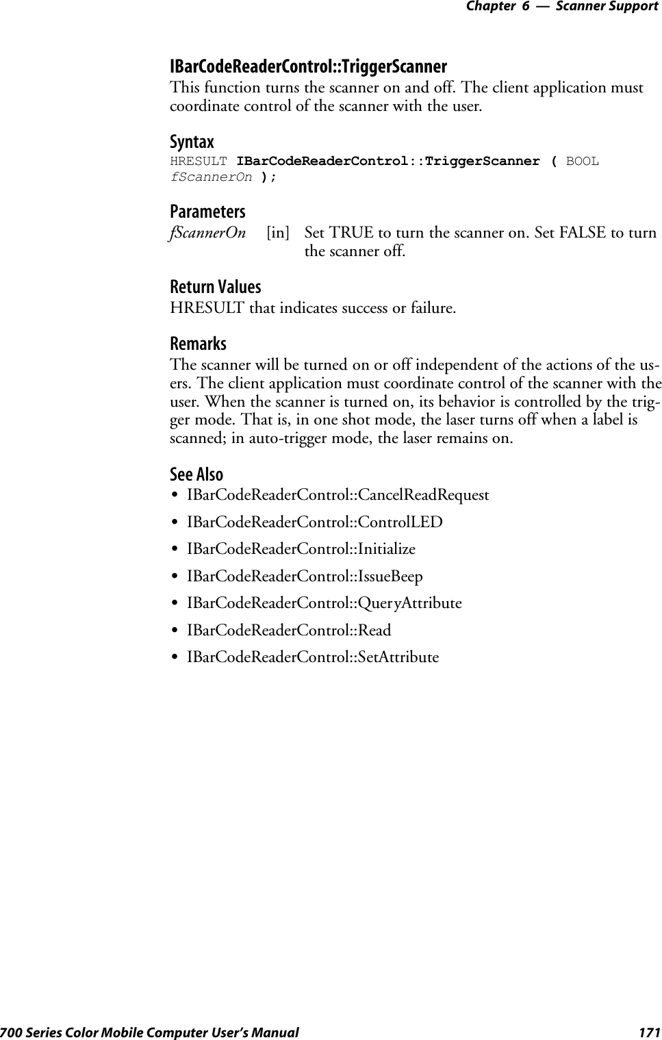 6 Scanner Support—Chapter171700 Series Color Mobile Computer User’s ManualIBarCodeReaderControl::TriggerScannerThis function turns the scanner on and off. The client application mustcoordinate control of the scanner with the user.SyntaxHRESULT IBarCodeReaderControl::TriggerScanner ( BOOLfScannerOn );ParametersfScannerOn [in] Set TRUE to turn the scanner on. Set FALSE to turnthe scanner off.Return ValuesHRESULT that indicates success or failure.RemarksThe scanner will be turned on or off independent of the actions of the us-ers. The client application must coordinate control of the scanner with theuser. When the scanner is turned on, its behavior is controlled by the trig-ger mode. That is, in one shot mode, the laser turns off when a label isscanned; in auto-trigger mode, the laser remains on.See AlsoSIBarCodeReaderControl::CancelReadRequestSIBarCodeReaderControl::ControlLEDSIBarCodeReaderControl::InitializeSIBarCodeReaderControl::IssueBeepSIBarCodeReaderControl::QueryAttributeSIBarCodeReaderControl::ReadSIBarCodeReaderControl::SetAttribute