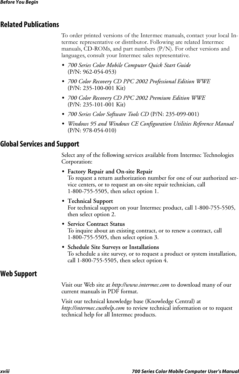 Before You Beginxviii 700 Series Color Mobile Computer User’s ManualRelated PublicationsTo order printed versions of the Intermec manuals, contact your local In-termec representative or distributor. Following are related Intermecmanuals, CD-ROMs, and part numbers (P/N). For other versions andlanguages, consult your Intermec sales representative.S700 Series Color Mobile Computer Quick Start Guide(P/N: 962-054-053)S700 Color Recovery CD PPC 2002 Professional Edition WWE(P/N: 235-100-001 Kit)S700 Color Recovery CD PPC 2002 Premium Edition WWE(P/N: 235-101-001 Kit)S700 Series Color Software Tools CD (P/N: 235-099-001)SWindows 95 and Windows CE Configuration Utilities Reference Manual(P/N: 978-054-010)Global Services and SupportSelect any of the following services available from Intermec TechnologiesCorporation:SFactory Repair and On-site RepairTo request a return authorization number for one of our authorized ser-vice centers, or to request an on-site repair technician, call1-800-755-5505, then select option 1.STechnical SupportFor technical support on your Intermec product, call 1-800-755-5505,then select option 2.SService Contract StatusTo inquire about an existing contract, or to renew a contract, call1-800-755-5505, then select option 3.SSchedule Site Surveys or InstallationsTo schedule a site survey, or to request a product or system installation,call 1-800-755-5505, then select option 4.Web SupportVisit our Web site at http://www.intermec.com to download many of ourcurrent manuals in PDF format.Visit our technical knowledge base (Knowledge Central) athttp://intermec.custhelp.com to review technical information or to requesttechnical help for all Intermec products.