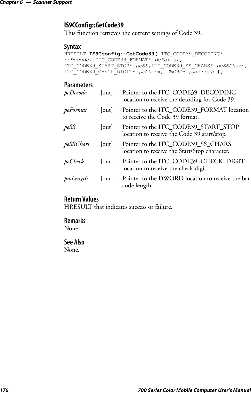 Scanner SupportChapter —6176 700 Series Color Mobile Computer User’s ManualIS9CConfig::GetCode39This function retrieves the current settings of Code 39.SyntaxHRESULT IS9Cconfig::GetCode39( ITC_CODE39_DECODING*peDecode, ITC_CODE39_FORMAT* peFormat,ITC_CODE39_START_STOP* peSS,ITC_CODE39_SS_CHARS* peSSChars,ITC_CODE39_CHECK_DIGIT* peCheck, DWORD* pwLength );ParameterspeDecode [out] Pointer to the ITC_CODE39_DECODINGlocation to receive the decoding for Code 39.peFormat [out] Pointer to the ITC_CODE39_FORMAT locationto receive the Code 39 format.peSS [out] Pointer to the ITC_CODE39_START_STOPlocation to receive the Code 39 start/stop.peSSChars [out] Pointer to the ITC_CODE39_SS_CHARSlocation to receive the Start/Stop character.peCheck [out] Pointer to the ITC_CODE39_CHECK_DIGITlocation to receive the check digit.pwLength [out] Pointer to the DWORD location to receive the barcode length.Return ValuesHRESULT that indicates success or failure.RemarksNone.See AlsoNone.