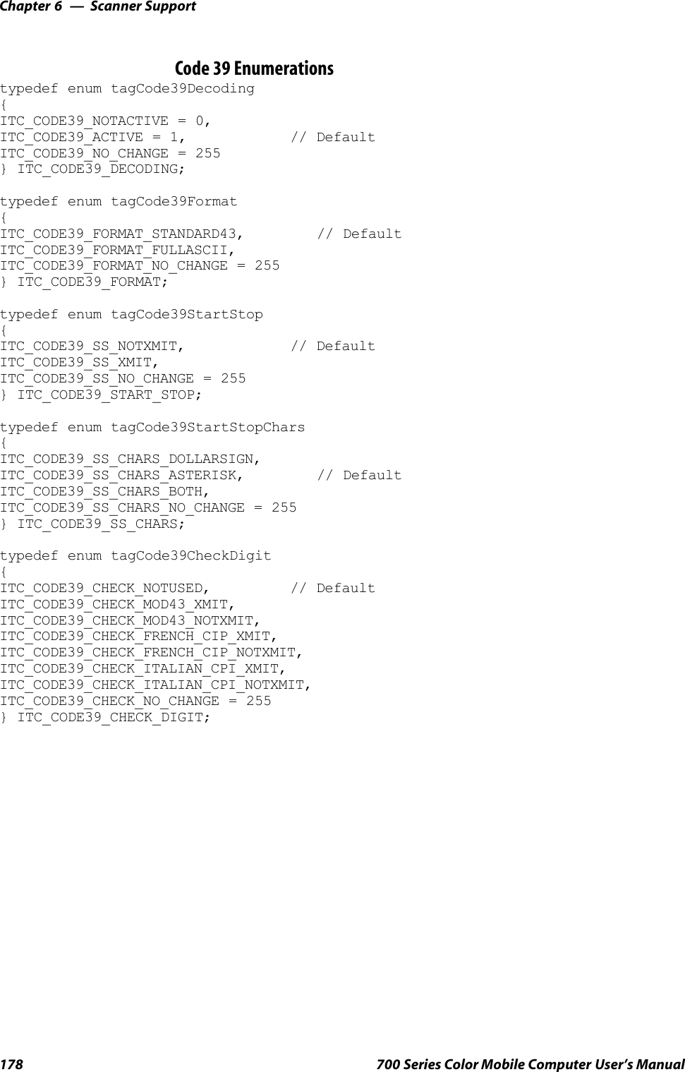 Scanner SupportChapter —6178 700 Series Color Mobile Computer User’s ManualCode 39 Enumerationstypedef enum tagCode39Decoding{ITC_CODE39_NOTACTIVE = 0,ITC_CODE39_ACTIVE = 1, // DefaultITC_CODE39_NO_CHANGE = 255} ITC_CODE39_DECODING;typedef enum tagCode39Format{ITC_CODE39_FORMAT_STANDARD43, // DefaultITC_CODE39_FORMAT_FULLASCII,ITC_CODE39_FORMAT_NO_CHANGE = 255} ITC_CODE39_FORMAT;typedef enum tagCode39StartStop{ITC_CODE39_SS_NOTXMIT, // DefaultITC_CODE39_SS_XMIT,ITC_CODE39_SS_NO_CHANGE = 255} ITC_CODE39_START_STOP;typedef enum tagCode39StartStopChars{ITC_CODE39_SS_CHARS_DOLLARSIGN,ITC_CODE39_SS_CHARS_ASTERISK, // DefaultITC_CODE39_SS_CHARS_BOTH,ITC_CODE39_SS_CHARS_NO_CHANGE = 255} ITC_CODE39_SS_CHARS;typedef enum tagCode39CheckDigit{ITC_CODE39_CHECK_NOTUSED, // DefaultITC_CODE39_CHECK_MOD43_XMIT,ITC_CODE39_CHECK_MOD43_NOTXMIT,ITC_CODE39_CHECK_FRENCH_CIP_XMIT,ITC_CODE39_CHECK_FRENCH_CIP_NOTXMIT,ITC_CODE39_CHECK_ITALIAN_CPI_XMIT,ITC_CODE39_CHECK_ITALIAN_CPI_NOTXMIT,ITC_CODE39_CHECK_NO_CHANGE = 255} ITC_CODE39_CHECK_DIGIT;