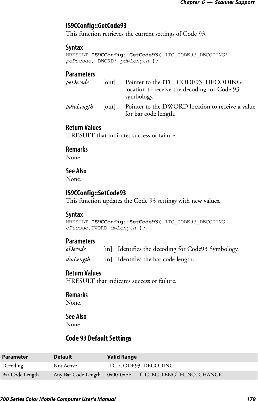 6 Scanner Support—Chapter179700 Series Color Mobile Computer User’s ManualIS9CConfig::GetCode93This function retrieves the current settings of Code 93.SyntaxHRESULT IS9CConfig::GetCode93( ITC_CODE93_DECODING*peDecode, DWORD* pdwLength );ParameterspeDecode [out] Pointer to the ITC_CODE93_DECODINGlocation to receive the decoding for Code 93symbology.pdwLength [out] Pointer to the DWORD location to receive a valuefor bar code length.Return ValuesHRESULT that indicates success or failure.RemarksNone.See AlsoNone.IS9CConfig::SetCode93This function updates the Code 93 settings with new values.SyntaxHRESULT IS9CConfig::SetCode93( ITC_CODE93_DECODINGeDecode,DWORD dwLength );ParameterseDecode [in] Identifies the decoding for Code93 Symbology.dwLength [in] Identifies the bar code length.Return ValuesHRESULT that indicates success or failure.RemarksNone.See AlsoNone.Code 93 Default SettingsParameter Default Valid RangeDecoding Not Active ITC_CODE93_DECODINGBar Code Length Any Bar Code Length 0x00`0xFE ITC_BC_LENGTH_NO_CHANGE