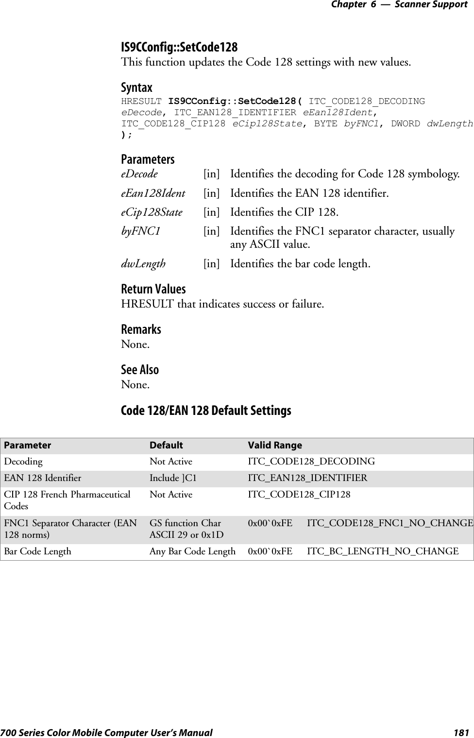 6 Scanner Support—Chapter181700 Series Color Mobile Computer User’s ManualIS9CConfig::SetCode128This function updates the Code 128 settings with new values.SyntaxHRESULT IS9CConfig::SetCode128( ITC_CODE128_DECODINGeDecode, ITC_EAN128_IDENTIFIER eEan128Ident,ITC_CODE128_CIP128 eCip128State, BYTE byFNC1, DWORD dwLength);ParameterseDecode [in] Identifies the decoding for Code 128 symbology.eEan128Ident [in] Identifies the EAN 128 identifier.eCip128State [in] Identifies the CIP 128.byFNC1 [in] Identifies the FNC1 separator character, usuallyany ASCII value.dwLength [in] Identifies the bar code length.Return ValuesHRESULT that indicates success or failure.RemarksNone.See AlsoNone.Code 128/EAN 128 Default SettingsParameter Default Valid RangeDecoding Not Active ITC_CODE128_DECODINGEAN 128 Identifier Include ]C1 ITC_EAN128_IDENTIFIERCIP 128 French PharmaceuticalCodesNot Active ITC_CODE128_CIP128FNC1 Separator Character (EAN128 norms)GS function CharASCII 29 or 0x1D0x00`0xFE ITC_CODE128_FNC1_NO_CHANGEBar Code Length Any Bar Code Length 0x00`0xFE ITC_BC_LENGTH_NO_CHANGE