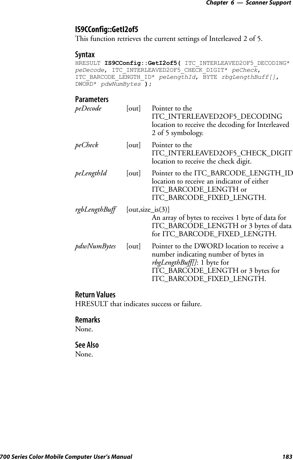 6 Scanner Support—Chapter183700 Series Color Mobile Computer User’s ManualIS9CConfig::GetI2of5This function retrieves the current settings of Interleaved 2 of 5.SyntaxHRESULT IS9CConfig::GetI2of5( ITC_INTERLEAVED2OF5_DECODING*peDecode, ITC_INTERLEAVED2OF5_CHECK_DIGIT* peCheck,ITC_BARCODE_LENGTH_ID* peLengthId, BYTE rbgLengthBuff[],DWORD* pdwNumBytes );ParameterspeDecode [out] Pointer to theITC_INTERLEAVED2OF5_DECODINGlocation to receive the decoding for Interleaved2 of 5 symbology.peCheck [out] Pointer to theITC_INTERLEAVED2OF5_CHECK_DIGITlocation to receive the check digit.peLengthId [out] Pointer to the ITC_BARCODE_LENGTH_IDlocation to receive an indicator of eitherITC_BARCODE_LENGTH orITC_BARCODE_FIXED_LENGTH.rgbLengthBuff [out,size_is(3)]An array of bytes to receives 1 byte of data forITC_BARCODE_LENGTH or 3 bytes of datafor ITC_BARCODE_FIXED_LENGTH.pdwNumBytes [out] Pointer to the DWORD location to receive anumber indicating number of bytes inrbgLengthBuff[]: 1 byte forITC_BARCODE_LENGTH or 3 bytes forITC_BARCODE_FIXED_LENGTH.Return ValuesHRESULT that indicates success or failure.RemarksNone.See AlsoNone.