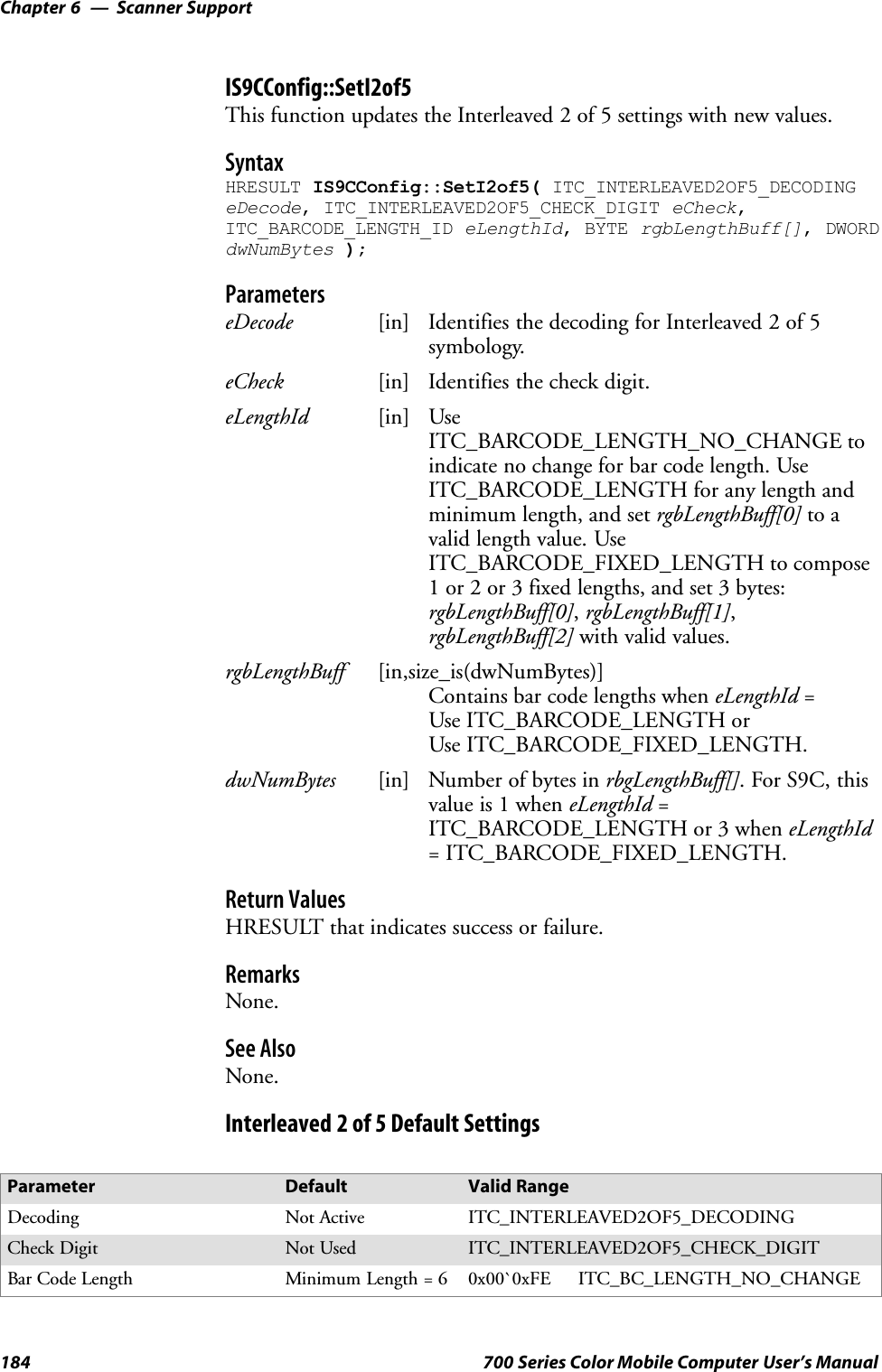 Scanner SupportChapter —6184 700 Series Color Mobile Computer User’s ManualIS9CConfig::SetI2of5This function updates the Interleaved 2 of 5 settings with new values.SyntaxHRESULT IS9CConfig::SetI2of5( ITC_INTERLEAVED2OF5_DECODINGeDecode, ITC_INTERLEAVED2OF5_CHECK_DIGIT eCheck,ITC_BARCODE_LENGTH_ID eLengthId, BYTE rgbLengthBuff[], DWORDdwNumBytes );ParameterseDecode [in] Identifies the decoding for Interleaved 2 of 5symbology.eCheck [in] Identifies the check digit.eLengthId [in] UseITC_BARCODE_LENGTH_NO_CHANGE toindicate no change for bar code length. UseITC_BARCODE_LENGTH for any length andminimum length, and set rgbLengthBuff[0] to avalid length value. UseITC_BARCODE_FIXED_LENGTH to compose1 or 2 or 3 fixed lengths, and set 3 bytes:rgbLengthBuff[0],rgbLengthBuff[1],rgbLengthBuff[2] with valid values.rgbLengthBuff [in,size_is(dwNumBytes)]Contains bar code lengths when eLengthId =Use ITC_BARCODE_LENGTH orUse ITC_BARCODE_FIXED_LENGTH.dwNumBytes [in] Number of bytes in rbgLengthBuff[]. For S9C, thisvalue is 1 when eLengthId =ITC_BARCODE_LENGTH or 3 when eLengthId= ITC_BARCODE_FIXED_LENGTH.Return ValuesHRESULT that indicates success or failure.RemarksNone.See AlsoNone.Interleaved 2 of 5 Default SettingsParameter Default Valid RangeDecoding Not Active ITC_INTERLEAVED2OF5_DECODINGCheck Digit Not Used ITC_INTERLEAVED2OF5_CHECK_DIGITBar Code Length Minimum Length = 6 0x00`0xFE ITC_BC_LENGTH_NO_CHANGE