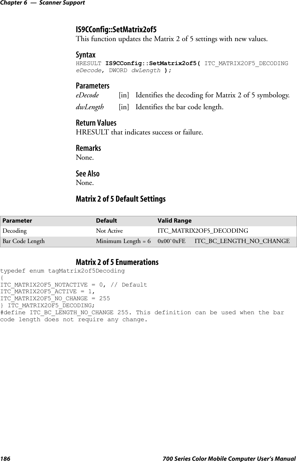 Scanner SupportChapter —6186 700 Series Color Mobile Computer User’s ManualIS9CConfig::SetMatrix2of5This function updates the Matrix 2 of 5 settings with new values.SyntaxHRESULT IS9CConfig::SetMatrix2of5( ITC_MATRIX2OF5_DECODINGeDecode, DWORD dwLength );ParameterseDecode [in] Identifies the decoding for Matrix 2 of 5 symbology.dwLength [in] Identifies the bar code length.Return ValuesHRESULT that indicates success or failure.RemarksNone.See AlsoNone.Matrix 2 of 5 Default SettingsParameter Default Valid RangeDecoding Not Active ITC_MATRIX2OF5_DECODINGBar Code Length Minimum Length = 6 0x00`0xFE ITC_BC_LENGTH_NO_CHANGEMatrix 2 of 5 Enumerationstypedef enum tagMatrix2of5Decoding{ITC_MATRIX2OF5_NOTACTIVE = 0, // DefaultITC_MATRIX2OF5_ACTIVE = 1,ITC_MATRIX2OF5_NO_CHANGE = 255} ITC_MATRIX2OF5_DECODING;#define ITC_BC_LENGTH_NO_CHANGE 255. This definition can be used when the barcode length does not require any change.