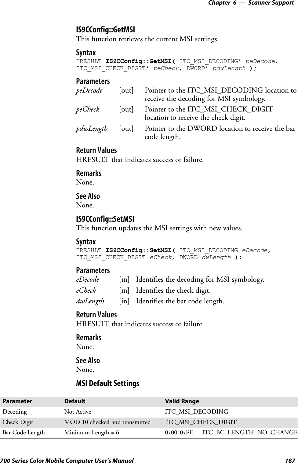 6 Scanner Support—Chapter187700 Series Color Mobile Computer User’s ManualIS9CConfig::GetMSIThis function retrieves the current MSI settings.SyntaxHRESULT IS9CConfig::GetMSI( ITC_MSI_DECODING* peDecode,ITC_MSI_CHECK_DIGIT* peCheck, DWORD* pdwLength );ParameterspeDecode [out] Pointer to the ITC_MSI_DECODING location toreceive the decoding for MSI symbology.peCheck [out] Pointer to the ITC_MSI_CHECK_DIGITlocation to receive the check digit.pdwLength [out] Pointer to the DWORD location to receive the barcode length.Return ValuesHRESULT that indicates success or failure.RemarksNone.See AlsoNone.IS9CConfig::SetMSIThis function updates the MSI settings with new values.SyntaxHRESULT IS9CConfig::SetMSI( ITC_MSI_DECODING eDecode,ITC_MSI_CHECK_DIGIT eCheck, DWORD dwLength );ParameterseDecode [in] Identifies the decoding for MSI symbology.eCheck [in] Identifies the check digit.dwLength [in] Identifies the bar code length.Return ValuesHRESULT that indicates success or failure.RemarksNone.See AlsoNone.MSI Default SettingsParameter Default Valid RangeDecoding Not Active ITC_MSI_DECODINGCheck Digit MOD 10 checked and transmitted ITC_MSI_CHECK_DIGITBar Code Length Minimum Length = 6 0x00`0xFE ITC_BC_LENGTH_NO_CHANGE