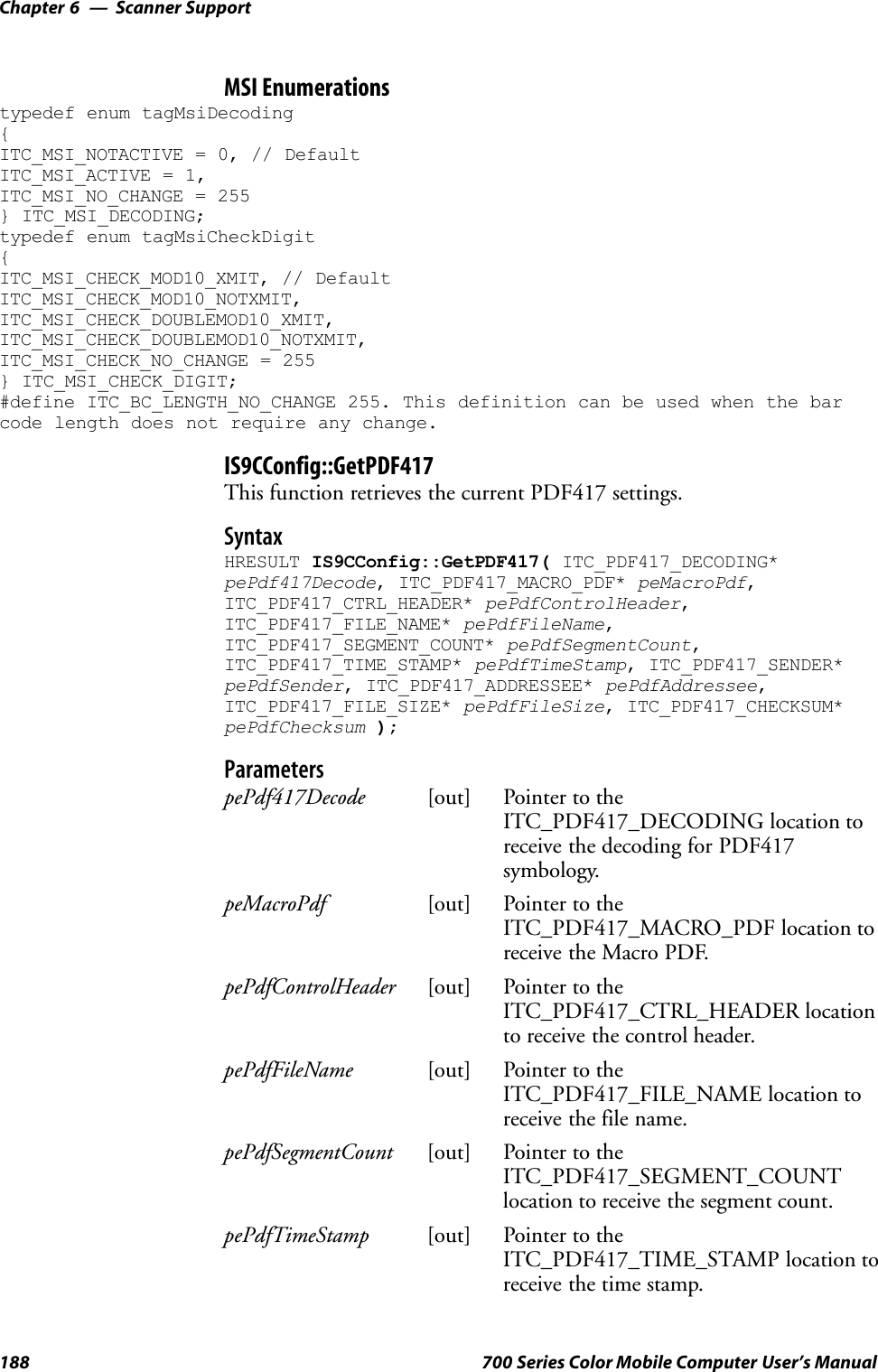 Scanner SupportChapter —6188 700 Series Color Mobile Computer User’s ManualMSI Enumerationstypedef enum tagMsiDecoding{ITC_MSI_NOTACTIVE = 0, // DefaultITC_MSI_ACTIVE = 1,ITC_MSI_NO_CHANGE = 255} ITC_MSI_DECODING;typedef enum tagMsiCheckDigit{ITC_MSI_CHECK_MOD10_XMIT, // DefaultITC_MSI_CHECK_MOD10_NOTXMIT,ITC_MSI_CHECK_DOUBLEMOD10_XMIT,ITC_MSI_CHECK_DOUBLEMOD10_NOTXMIT,ITC_MSI_CHECK_NO_CHANGE = 255} ITC_MSI_CHECK_DIGIT;#define ITC_BC_LENGTH_NO_CHANGE 255. This definition can be used when the barcode length does not require any change.IS9CConfig::GetPDF417This function retrieves the current PDF417 settings.SyntaxHRESULT IS9CConfig::GetPDF417( ITC_PDF417_DECODING*pePdf417Decode, ITC_PDF417_MACRO_PDF* peMacroPdf,ITC_PDF417_CTRL_HEADER* pePdfControlHeader,ITC_PDF417_FILE_NAME* pePdfFileName,ITC_PDF417_SEGMENT_COUNT* pePdfSegmentCount,ITC_PDF417_TIME_STAMP* pePdfTimeStamp, ITC_PDF417_SENDER*pePdfSender, ITC_PDF417_ADDRESSEE* pePdfAddressee,ITC_PDF417_FILE_SIZE* pePdfFileSize, ITC_PDF417_CHECKSUM*pePdfChecksum );ParameterspePdf417Decode [out] Pointer to theITC_PDF417_DECODING location toreceive the decoding for PDF417symbology.peMacroPdf [out] Pointer to theITC_PDF417_MACRO_PDF location toreceive the Macro PDF.pePdfControlHeader [out] Pointer to theITC_PDF417_CTRL_HEADER locationto receive the control header.pePdfFileName [out] Pointer to theITC_PDF417_FILE_NAME location toreceive the file name.pePdfSegmentCount [out] Pointer to theITC_PDF417_SEGMENT_COUNTlocation to receive the segment count.pePdfTimeStamp [out] Pointer to theITC_PDF417_TIME_STAMP location toreceive the time stamp.