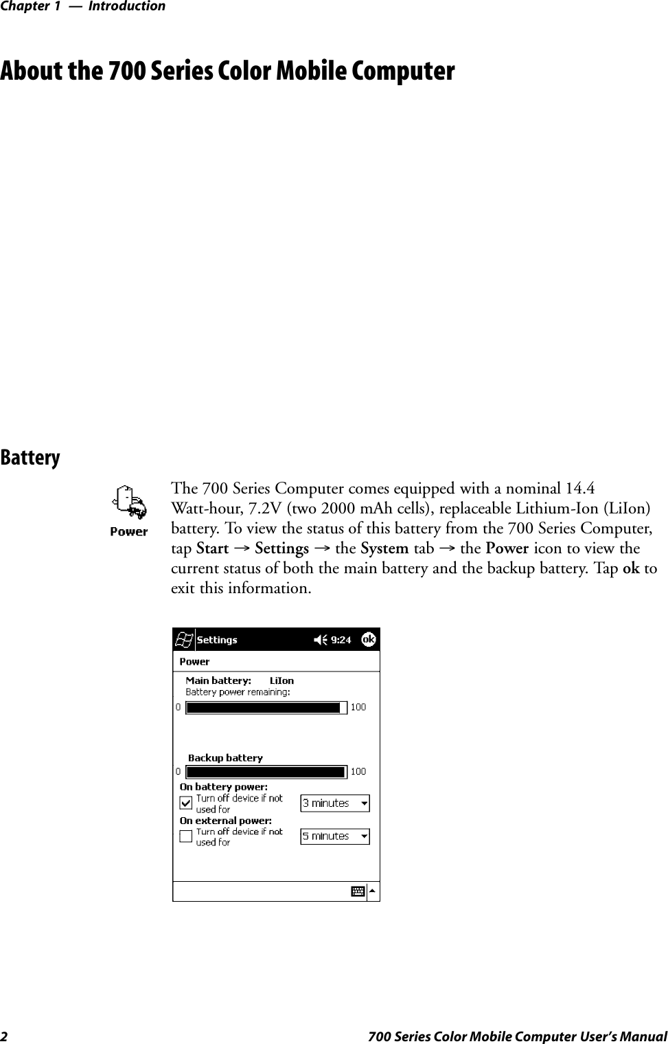 IntroductionChapter —12 700 Series Color Mobile Computer User’s ManualAbout the 700 Series Color Mobile ComputerBatteryThe 700 Series Computer comes equipped with a nominal 14.4Watt-hour, 7.2V (two 2000 mAh cells), replaceable Lithium-Ion (LiIon)battery. To view the status of this battery from the 700 Series Computer,tap Start →Settings →the System tab →the Power icon to view thecurrent status of both the main battery and the backup battery. Tap ok toexit this information.