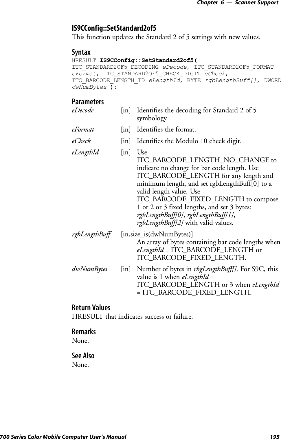 6 Scanner Support—Chapter195700 Series Color Mobile Computer User’s ManualIS9CConfig::SetStandard2of5This function updates the Standard 2 of 5 settings with new values.SyntaxHRESULT IS9CConfig::SetStandard2of5(ITC_STANDARD2OF5_DECODING eDecode, ITC_STANDARD2OF5_FORMATeFormat, ITC_STANDARD2OF5_CHECK_DIGIT eCheck,ITC_BARCODE_LENGTH_ID eLengthId, BYTE rgbLengthBuff[], DWORDdwNumBytes );ParameterseDecode [in] Identifies the decoding for Standard 2 of 5symbology.eFormat [in] Identifies the format.eCheck [in] Identifies the Modulo 10 check digit.eLengthId [in] UseITC_BARCODE_LENGTH_NO_CHANGE toindicate no change for bar code length. UseITC_BARCODE_LENGTH for any length andminimum length, and set rgbLengthBuff[0] to avalid length value. UseITC_BARCODE_FIXED_LENGTH to compose1 or 2 or 3 fixed lengths, and set 3 bytes:rgbLengthBuff[0],rgbLengthBuff[1],rgbLengthBuff[2] with valid values.rgbLengthBuff [in,size_is(dwNumBytes)]An array of bytes containing bar code lengths wheneLengthId = ITC_BARCODE_LENGTH orITC_BARCODE_FIXED_LENGTH.dwNumBytes [in] Number of bytes in rbgLengthBuff[]. For S9C, thisvalue is 1 when eLengthId =ITC_BARCODE_LENGTH or 3 when eLengthId= ITC_BARCODE_FIXED_LENGTH.Return ValuesHRESULT that indicates success or failure.RemarksNone.See AlsoNone.