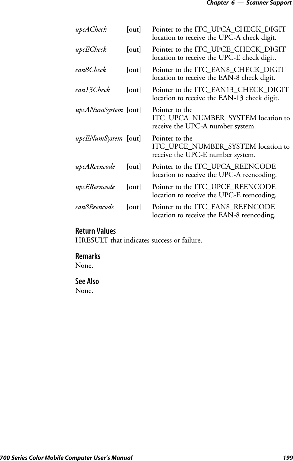 6 Scanner Support—Chapter199700 Series Color Mobile Computer User’s ManualupcACheck [out] Pointer to the ITC_UPCA_CHECK_DIGITlocation to receive the UPC-A check digit.upcECheck [out] Pointer to the ITC_UPCE_CHECK_DIGITlocation to receive the UPC-E check digit.ean8Check [out] Pointer to the ITC_EAN8_CHECK_DIGITlocation to receive the EAN-8 check digit.ean13Check [out] Pointer to the ITC_EAN13_CHECK_DIGITlocation to receive the EAN-13 check digit.upcANumSystem [out] Pointer to theITC_UPCA_NUMBER_SYSTEM location toreceive the UPC-A number system.upcENumSystem [out] Pointer to theITC_UPCE_NUMBER_SYSTEM location toreceive the UPC-E number system.upcAReencode [out] Pointer to the ITC_UPCA_REENCODElocation to receive the UPC-A reencoding.upcEReencode [out] Pointer to the ITC_UPCE_REENCODElocation to receive the UPC-E reencoding.ean8Reencode [out] Pointer to the ITC_EAN8_REENCODElocation to receive the EAN-8 reencoding.Return ValuesHRESULT that indicates success or failure.RemarksNone.See AlsoNone.