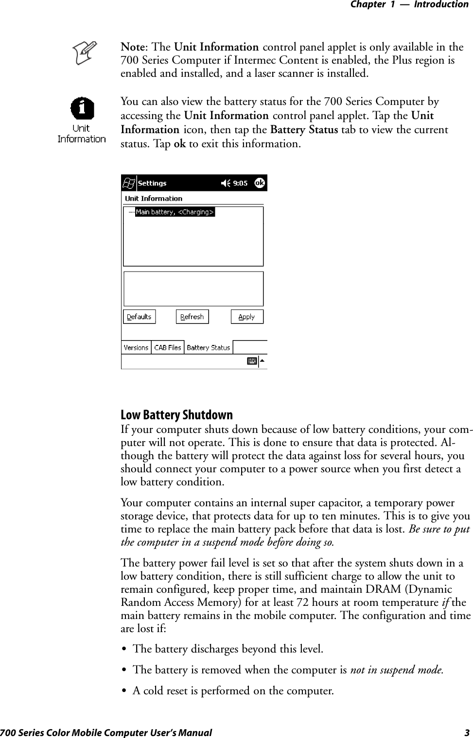 Introduction—Chapter 13700 Series Color Mobile Computer User’s ManualNote: The Unit Information control panel applet is only available in the700 Series Computer if Intermec Content is enabled, the Plus region isenabled and installed, and a laser scanner is installed.You can also view the battery status for the 700 Series Computer byaccessing the Unit Information control panel applet. Tap the UnitInformation icon, then tap the Battery Status tab to view the currentstatus. Tap ok to exit this information.Low Battery ShutdownIf your computer shuts down because of low battery conditions, your com-puter will not operate. This is done to ensure that data is protected. Al-though the battery will protect the data against loss for several hours, youshould connect your computer to a power source when you first detect alow battery condition.Your computer contains an internal super capacitor, a temporary powerstorage device, that protects data for up to ten minutes. This is to give youtime to replace the main battery pack before that data is lost. Be sure to putthe computer in a suspend mode before doing so.The battery power fail level is set so that after the system shuts down in alow battery condition, there is still sufficient charge to allow the unit toremain configured, keep proper time, and maintain DRAM (DynamicRandom Access Memory) for at least 72 hours at room temperature if themain battery remains in the mobile computer. The configuration and timeare lost if:SThe battery discharges beyond this level.SThe battery is removed when the computer is not in suspend mode.SA cold reset is performed on the computer.