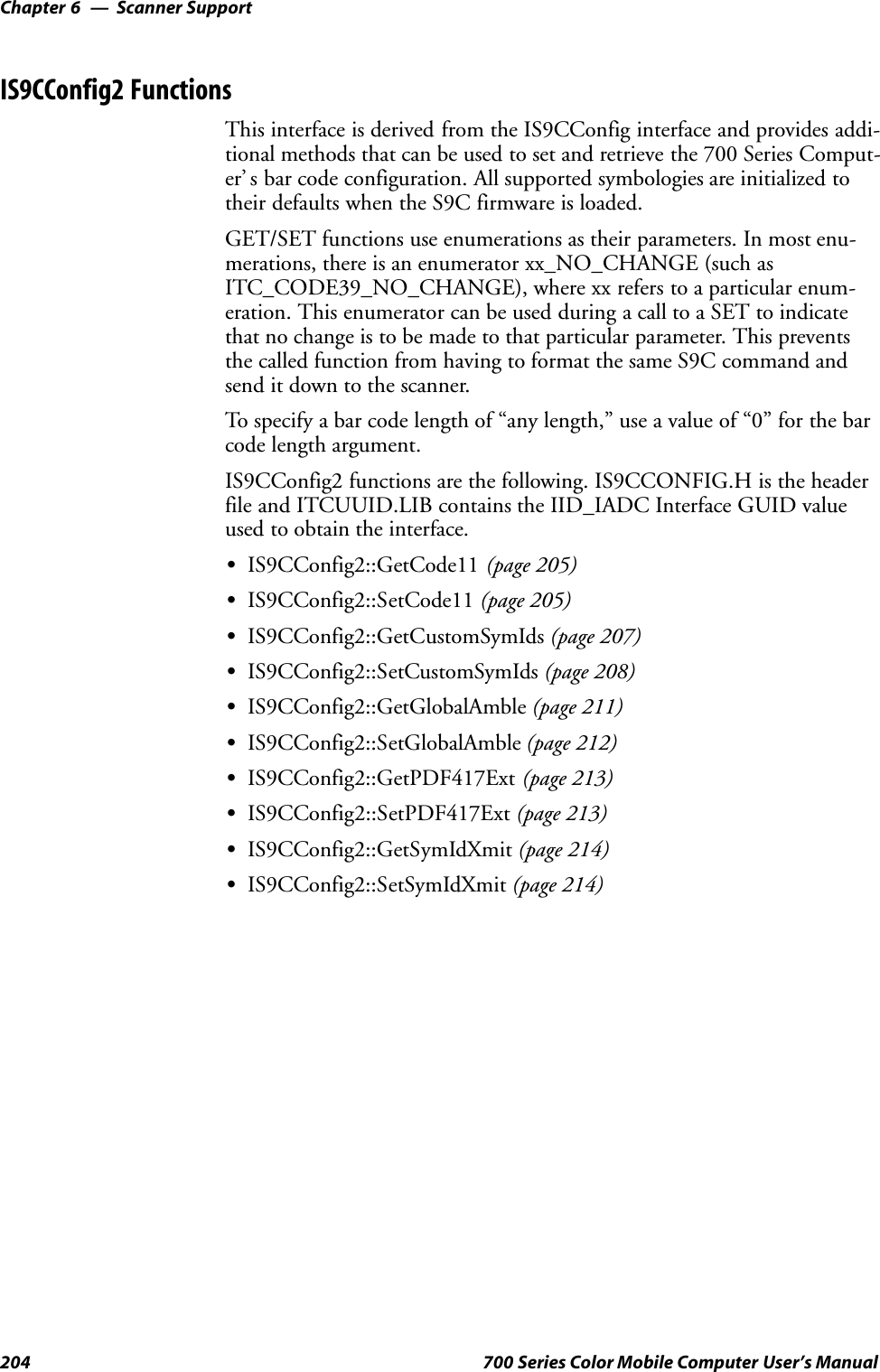 Scanner SupportChapter —6204 700 Series Color Mobile Computer User’s ManualIS9CConfig2 FunctionsThis interface is derived from the IS9CConfig interface and provides addi-tional methods that can be used to set and retrieve the 700 Series Comput-er’ s bar code configuration. All supported symbologies are initialized totheir defaults when the S9C firmware is loaded.GET/SET functions use enumerations as their parameters. In most enu-merations, there is an enumerator xx_NO_CHANGE (such asITC_CODE39_NO_CHANGE), where xx refers to a particular enum-eration. This enumerator can be used during a call to a SET to indicatethat no change is to be made to that particular parameter. This preventsthe called function from having to format the same S9C command andsend it down to the scanner.To specify a bar code length of “any length,” use a value of “0” for the barcode length argument.IS9CConfig2 functions are the following. IS9CCONFIG.H is the headerfile and ITCUUID.LIB contains the IID_IADC Interface GUID valueused to obtain the interface.SIS9CConfig2::GetCode11 (page 205)SIS9CConfig2::SetCode11 (page 205)SIS9CConfig2::GetCustomSymIds (page 207)SIS9CConfig2::SetCustomSymIds (page 208)SIS9CConfig2::GetGlobalAmble (page 211)SIS9CConfig2::SetGlobalAmble (page 212)SIS9CConfig2::GetPDF417Ext (page 213)SIS9CConfig2::SetPDF417Ext (page 213)SIS9CConfig2::GetSymIdXmit (page 214)SIS9CConfig2::SetSymIdXmit (page 214)