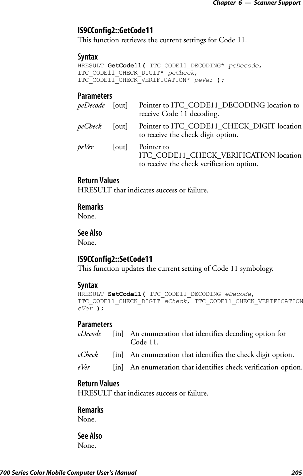 6 Scanner Support—Chapter205700 Series Color Mobile Computer User’s ManualIS9CConfig2::GetCode11This function retrieves the current settings for Code 11.SyntaxHRESULT GetCode11( ITC_CODE11_DECODING* peDecode,ITC_CODE11_CHECK_DIGIT* peCheck,ITC_CODE11_CHECK_VERIFICATION* peVer );ParameterspeDecode [out] Pointer to ITC_CODE11_DECODING location toreceive Code 11 decoding.peCheck [out] Pointer to ITC_CODE11_CHECK_DIGIT locationto receive the check digit option.peVer [out] Pointer toITC_CODE11_CHECK_VERIFICATION locationto receive the check verification option.Return ValuesHRESULT that indicates success or failure.RemarksNone.See AlsoNone.IS9CConfig2::SetCode11This function updates the current setting of Code 11 symbology.SyntaxHRESULT SetCode11( ITC_CODE11_DECODING eDecode,ITC_CODE11_CHECK_DIGIT eCheck, ITC_CODE11_CHECK_VERIFICATIONeVer );ParameterseDecode [in] An enumeration that identifies decoding option forCode 11.eCheck [in] An enumeration that identifies the check digit option.eVer [in] An enumeration that identifies check verification option.Return ValuesHRESULT that indicates success or failure.RemarksNone.See AlsoNone.