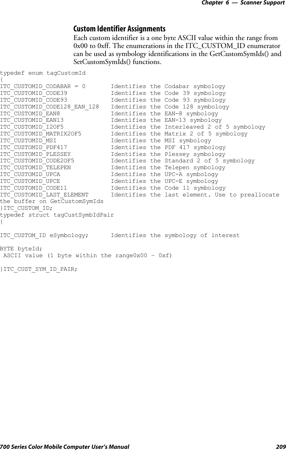 6 Scanner Support—Chapter209700 Series Color Mobile Computer User’s ManualCustom Identifier AssignmentsEach custom identifier is a one byte ASCII value within the range from0x00 to 0xff. The enumerations in the ITC_CUSTOM_ID enumeratorcan be used as symbology identifications in the GetCustomSymIds() andSetCustomSymIds() functions.typedef enum tagCustomId{ITC_CUSTOMID_CODABAR = 0 Identifies the Codabar symbologyITC_CUSTOMID_CODE39 Identifies the Code 39 symbologyITC_CUSTOMID_CODE93 Identifies the Code 93 symbologyITC_CUSTOMID_CODE128_EAN_128 Identifies the Code 128 symbologyITC_CUSTOMID_EAN8 Identifies the EAN-8 symbologyITC_CUSTOMID_EAN13 Identifies the EAN-13 symbologyITC_CUSTOMID_I2OF5 Identifies the Interleaved 2 of 5 symbologyITC_CUSTOMID_MATRIX2OF5 Identifies the Matrix 2 of 5 symbologyITC_CUSTOMID_MSI Identifies the MSI symbologyITC_CUSTOMID_PDF417 Identifies the PDF 417 symbologyITC_CUSTOMID_PLESSEY Identifies the Plessey symbologyITC_CUSTOMID_CODE2OF5 Identifies the Standard 2 of 5 symbologyITC_CUSTOMID_TELEPEN Identifies the Telepen symbologyITC_CUSTOMID_UPCA Identifies the UPC-A symbologyITC_CUSTOMID_UPCE Identifies the UPC-E symbologyITC_CUSTOMID_CODE11 Identifies the Code 11 symbologyITC_CUSTOMID_LAST_ELEMENT Identifies the last element. Use to preallocatethe buffer on GetCustomSymIds}ITC_CUSTOM_ID;typedef struct tagCustSymbIdPair{ITC_CUSTOM_ID eSymbology; Identifies the symbology of interestBYTE byteId;ASCII value (1 byte within the range0x00 – 0xf)}ITC_CUST_SYM_ID_PAIR;